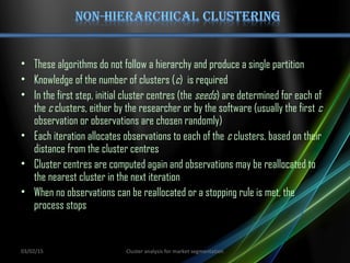 • These algorithms do not follow a hierarchy and produce a single partition
• Knowledge of the number of clusters (c) is required
• In the first step, initial cluster centres (the seeds) are determined for each of
the c clusters, either by the researcher or by the software (usually the first c
observation or observations are chosen randomly)
• Each iteration allocates observations to each of the c clusters, based on their
distance from the cluster centres
• Cluster centres are computed again and observations may be reallocated to
the nearest cluster in the next iteration
• When no observations can be reallocated or a stopping rule is met, the
process stops
03/02/15 Cluster analysis for market segmentation
 
