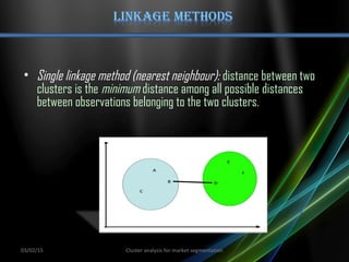 • Single linkage method (nearest neighbour): distance between two
clusters is the minimum distance among all possible distances
between observations belonging to the two clusters.
03/02/15 Cluster analysis for market segmentation
 