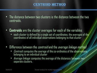 • The distance between two clusters is the distance between the two
centroids,
• Centroids are the cluster averages for each of the variables
• each cluster is defined by a single set of coordinates, the averages of the
coordinates of all individual observations belonging to that cluster
• Difference between the centroid and the average linkage method
• Centroid: computes the average of the co-ordinates of the observations
belonging to an individual cluster
• Average linkage: computes the average of the distances between two
separate clusters.
03/02/15 Cluster analysis for market segmentation
 