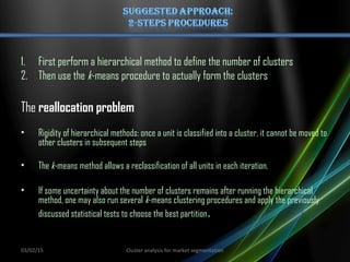 1. First perform a hierarchical method to define the number of clusters
2. Then use the k-means procedure to actually form the clusters
The reallocation problem
• Rigidity of hierarchical methods: once a unit is classified into a cluster, it cannot be moved to
other clusters in subsequent steps
• The k-means method allows a reclassification of all units in each iteration.
• If some uncertainty about the number of clusters remains after running the hierarchical
method, one may also run several k-means clustering procedures and apply the previously
discussed statistical tests to choose the best partition.
03/02/15 Cluster analysis for market segmentation
 