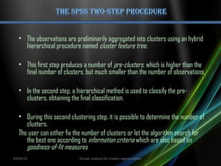 • The observations are preliminarily aggregated into clusters using an hybrid
hierarchical procedure named cluster feature tree.
• This first step produces a number of pre-clusters, which is higher than the
final number of clusters, but much smaller than the number of observations.
• In the second step, a hierarchical method is used to classify the pre-
clusters, obtaining the final classification.
• During this second clustering step, it is possible to determine the number of
clusters.
The user can either fix the number of clusters or let the algorithm search for
the best one according to information criteria which are also based on
goodness-of-fit measures
03/02/15 Cluster analysis for market segmentation
 