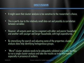 • It might seem that cluster analysis is too sensitive to the researcher’s choice.
• This is partly due to the relatively small data-set and possibly to correlation
between variables
• However, all outputs point out to a segment with older and poorer household
and another with younger and larger households, with high expenditures.
• By intensifying the search and adjusting some of the properties, cluster
analysis does help identifying homogeneous groups.
• “Moral”: cluster analysis needs to be adequately validated and it may be risky
to run a single cluster analysis and take the results as truly informative,
especially in presence of outliers.
03/02/15 Cluster analysis for market segmentation
 