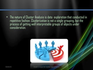 • The nature of Cluster Analysis is data exploration that conducted in
repetitive fashion. Clusterization is not a single grouping, but the
process of getting well interpretable groups of objects under
consideration.
03/02/15 Cluster analysis for market segmentation
 