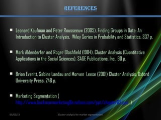  Leonard Kaufman and Peter Rousseeuw (2005), Finding Groups in Data: An
Introduction to Cluster Analysis, Wiley Series in Probability and Statistics, 337 p.
 Mark Aldenderfer and Roger Blashfield (1984), Cluster Analysis (Quantitative
Applications in the Social Sciences), SAGE Publications, Inc., 90 p.
 Brian Everitt, Sabine Landau and Morven Leese (2001) Cluster Analysis, Oxford
University Press, 248 p.
 Marketing Segmentation (
http://www.beckmanmarketing8e.nelson.com/ppt/chapter03.pps. )
03/02/15 Cluster analysis for market segmentation
 