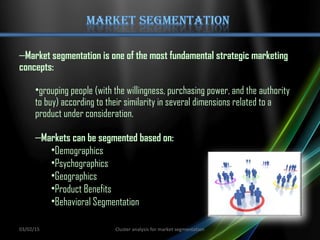 –Market segmentation is one of the most fundamental strategic marketing
concepts:
•grouping people (with the willingness, purchasing power, and the authority
to buy) according to their similarity in several dimensions related to a
product under consideration.
–Markets can be segmented based on:
•Demographics
•Psychographics
•Geographics
•Product Benefits
•Behavioral Segmentation
03/02/15 Cluster analysis for market segmentation
 