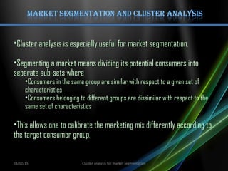 •Cluster analysis is especially useful for market segmentation.
•Segmenting a market means dividing its potential consumers into
separate sub-sets where
•Consumers in the same group are similar with respect to a given set of
characteristics
•Consumers belonging to different groups are dissimilar with respect to the
same set of characteristics
•This allows one to calibrate the marketing mix differently according to
the target consumer group.
03/02/15 Cluster analysis for market segmentation
 