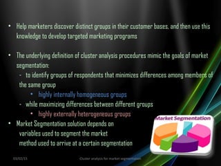 • Help marketers discover distinct groups in their customer bases, and then use this
knowledge to develop targeted marketing programs
• The underlying definition of cluster analysis procedures mimic the goals of market
segmentation:
- to identify groups of respondents that minimizes differences among members of
the same group
• highly internally homogeneous groups
- while maximizing differences between different groups
• highly externally heterogeneous groups
• Market Segmentation solution depends on
variables used to segment the market
method used to arrive at a certain segmentation
03/02/15 Cluster analysis for market segmentation
 