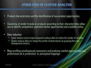 • Product characteristics and the identification of new product opportunities.
• Clustering of similar brands or products according to their characteristics allow
one to identify competitors, potential market opportunities and available niches
• Data reduction
• Factor analysis and principal component analysis allow to reduce the number of variables.
• Cluster analysis allows to reduce the number of observations, by grouping them into
homogeneous clusters.
• Maps profiling simultaneously consumers and products, market opportunities and
preferences as in preference or perceptual mappings.
03/02/15 Cluster analysis for market segmentation
 