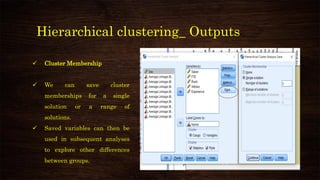 Hierarchical clustering_ Outputs
✓ Cluster Membership
✓ We can save cluster
memberships for a single
solution or a range of
solutions.
✓ Saved variables can then be
used in subsequent analyses
to explore other differences
between groups.
 