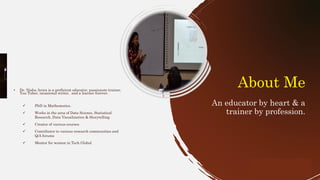 • Dr. Nisha Arora is a proficient educator, passionate trainer,
You Tuber, occasional writer, and a learner forever.
✓ PhD in Mathematics.
✓ Works in the area of Data Science, Statistical
Research, Data Visualization & Storytelling
✓ Creator of various courses
✓ Contributor to various research communities and
Q/A forums
✓ Mentor for women in Tech Global
3
About Me
An educator by heart & a
trainer by profession.
 