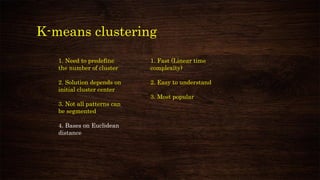 K-means clustering
1. Need to predefine
the number of cluster
2. Solution depends on
initial cluster center
3. Not all patterns can
be segmented
4. Bases on Euclidean
distance
1. Fast (Linear time
complexity)
2. Easy to understand
3. Most popular
 