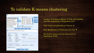 To validate K-means clustering
Analyze → Compare Means → Take all variables
used for clustering in ‘Dependent List’
And cluster membership in ‘Factor’ →
Run ‘Bonferroni or Tukey post hoc test →
See if all p-values are less than level of
significant (0.05)
 