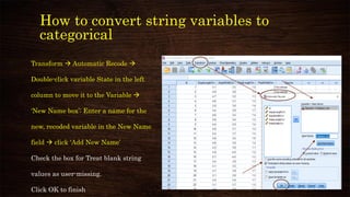 How to convert string variables to
categorical
Transform → Automatic Recode →
Double-click variable State in the left
column to move it to the Variable →
‘New Name box’: Enter a name for the
new, recoded variable in the New Name
field → click ‘Add New Name’
Check the box for Treat blank string
values as user-missing.
Click OK to finish
 