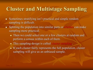 Slide 12- 1
Cluster and Multistage Sampling
 Sometimes stratifying isn’t practical and simple random
sampling is difficult.
 Splitting the population into similar parts or clusters can make
sampling more practical.
 Then we could select one or a few clusters at random and
perform a census within each of them.
 This sampling design is called cluster sampling.
 If each cluster fairly represents the full population, cluster
sampling will give us an unbiased sample.
 