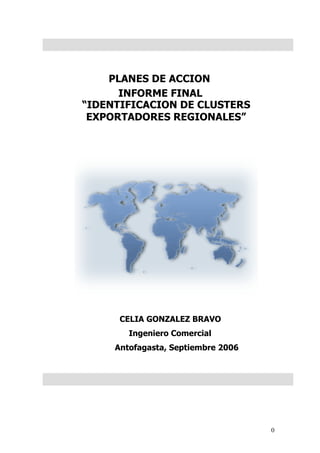 PLANES DE ACCION
      INFORME FINAL
“IDENTIFICACION DE CLUSTERS
 EXPORTADORES REGIONALES”




      CELIA GONZALEZ BRAVO
        Ingeniero Comercial
     Antofagasta, Septiembre 2006




                                    0
 