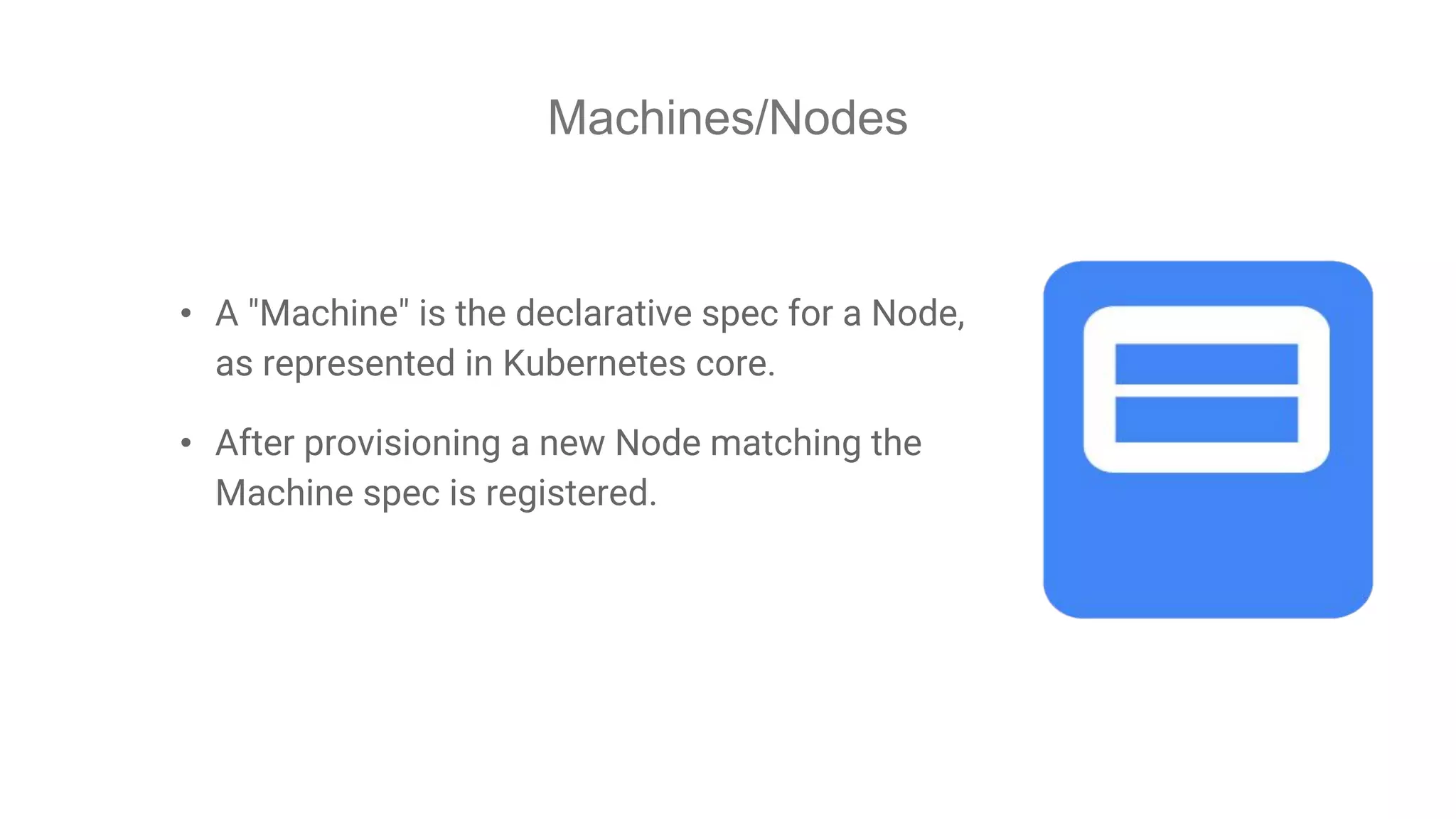 Machines/Nodes
• A "Machine" is the declarative spec for a Node,
as represented in Kubernetes core.
• After provisioning a new Node matching the
Machine spec is registered.
 