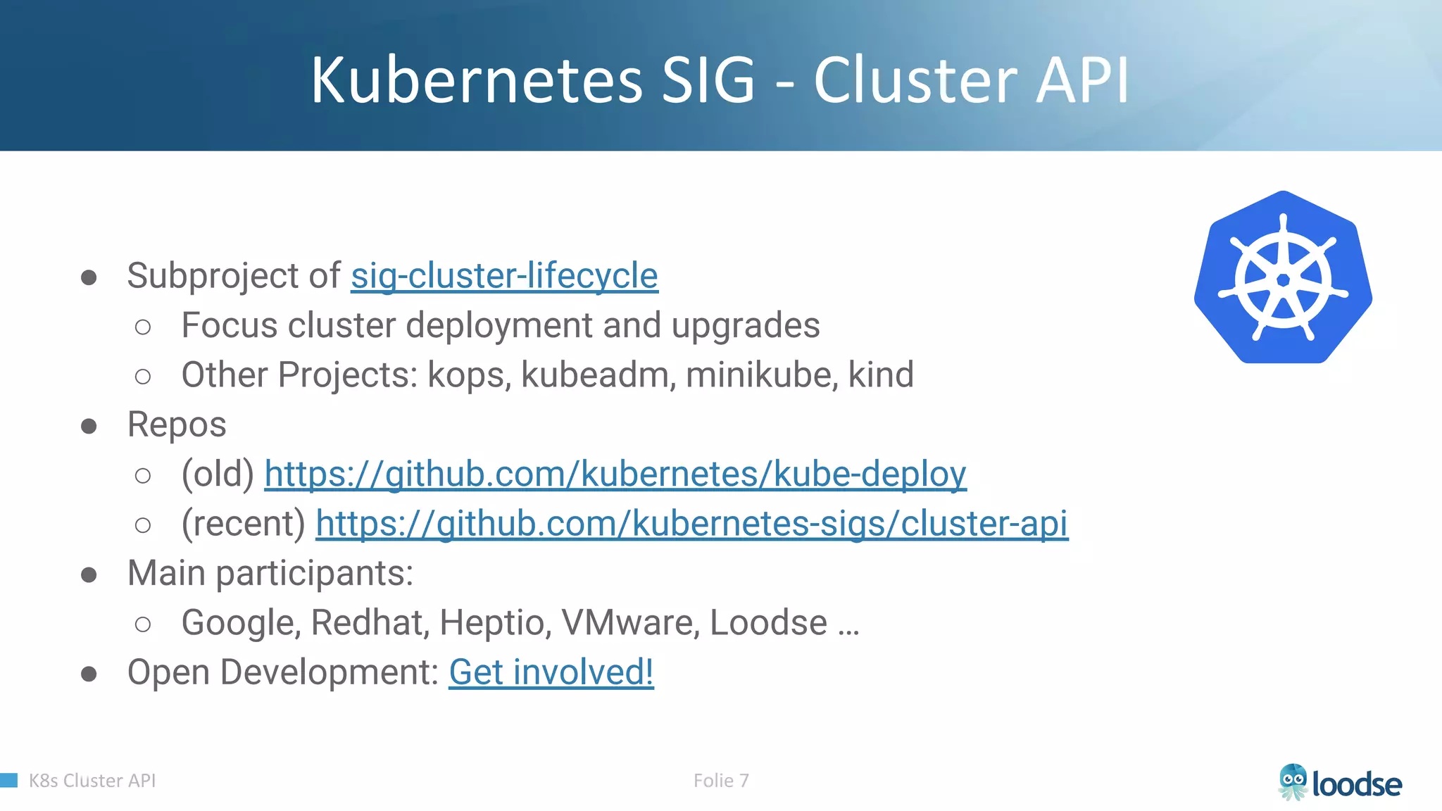 ● Subproject of sig-cluster-lifecycle
○ Focus cluster deployment and upgrades
○ Other Projects: kops, kubeadm, minikube, kind
● Repos
○ (old) https://github.com/kubernetes/kube-deploy
○ (recent) https://github.com/kubernetes-sigs/cluster-api
● Main participants:
○ Google, Redhat, Heptio, VMware, Loodse …
● Open Development: Get involved!
 