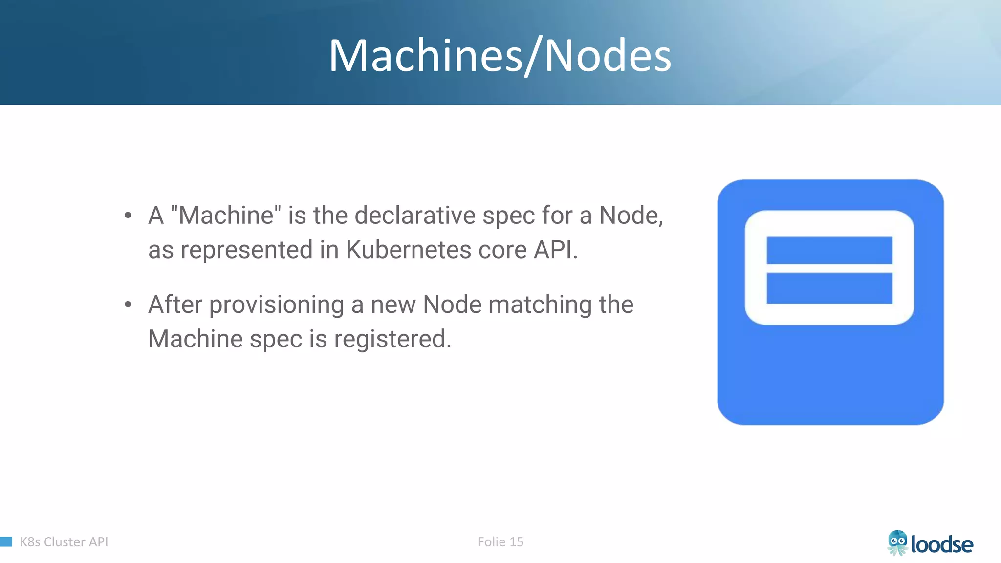 • A "Machine" is the declarative spec for a Node,
as represented in Kubernetes core API.
• After provisioning a new Node matching the
Machine spec is registered.
 