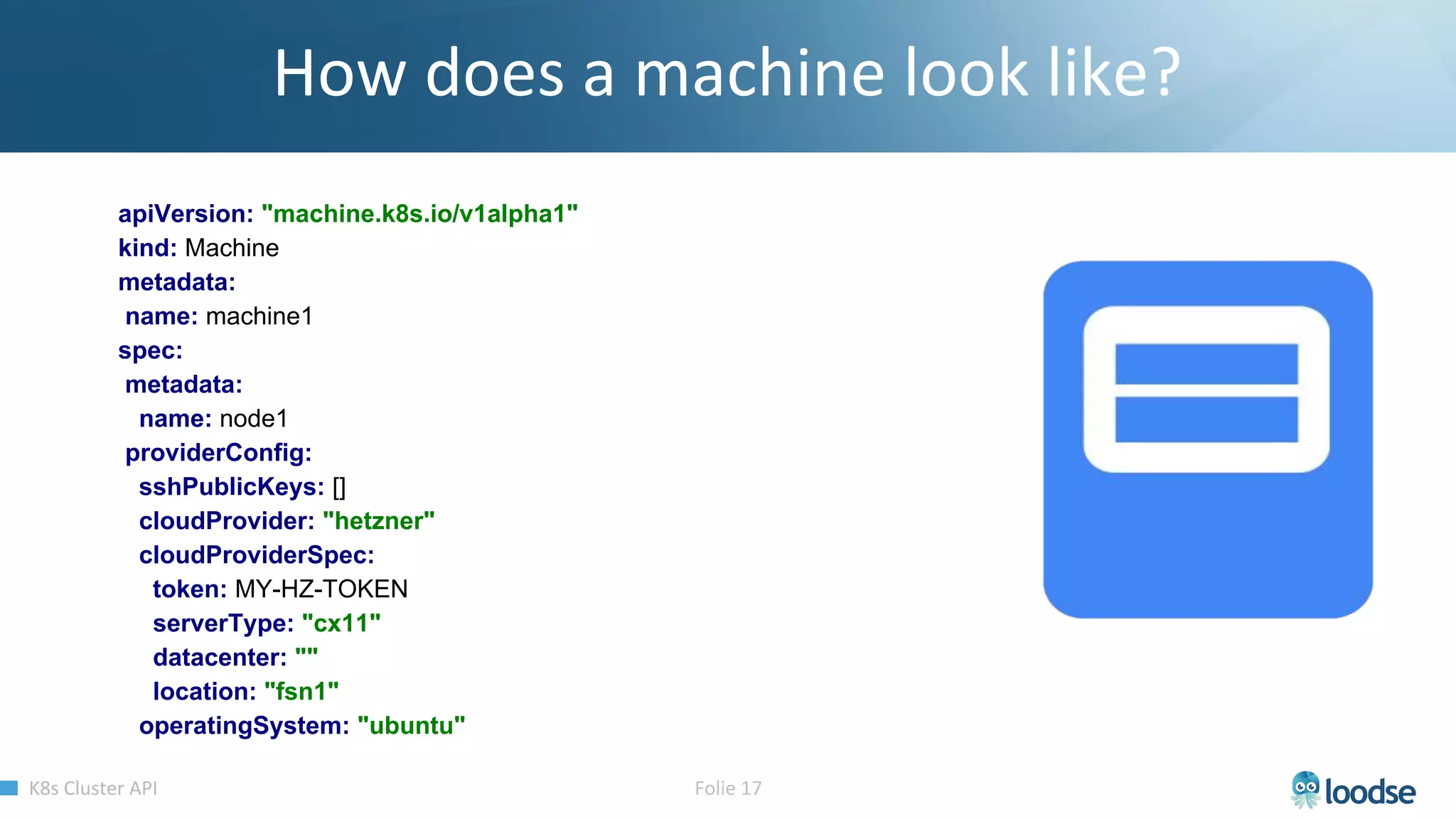 apiVersion: "machine.k8s.io/v1alpha1"
kind: Machine
metadata:
name: machine1
spec:
metadata:
name: node1
providerConfig:
sshPublicKeys: []
cloudProvider: "hetzner"
cloudProviderSpec:
token: MY-HZ-TOKEN
serverType: "cx11"
datacenter: ""
location: "fsn1"
operatingSystem: "ubuntu"
 