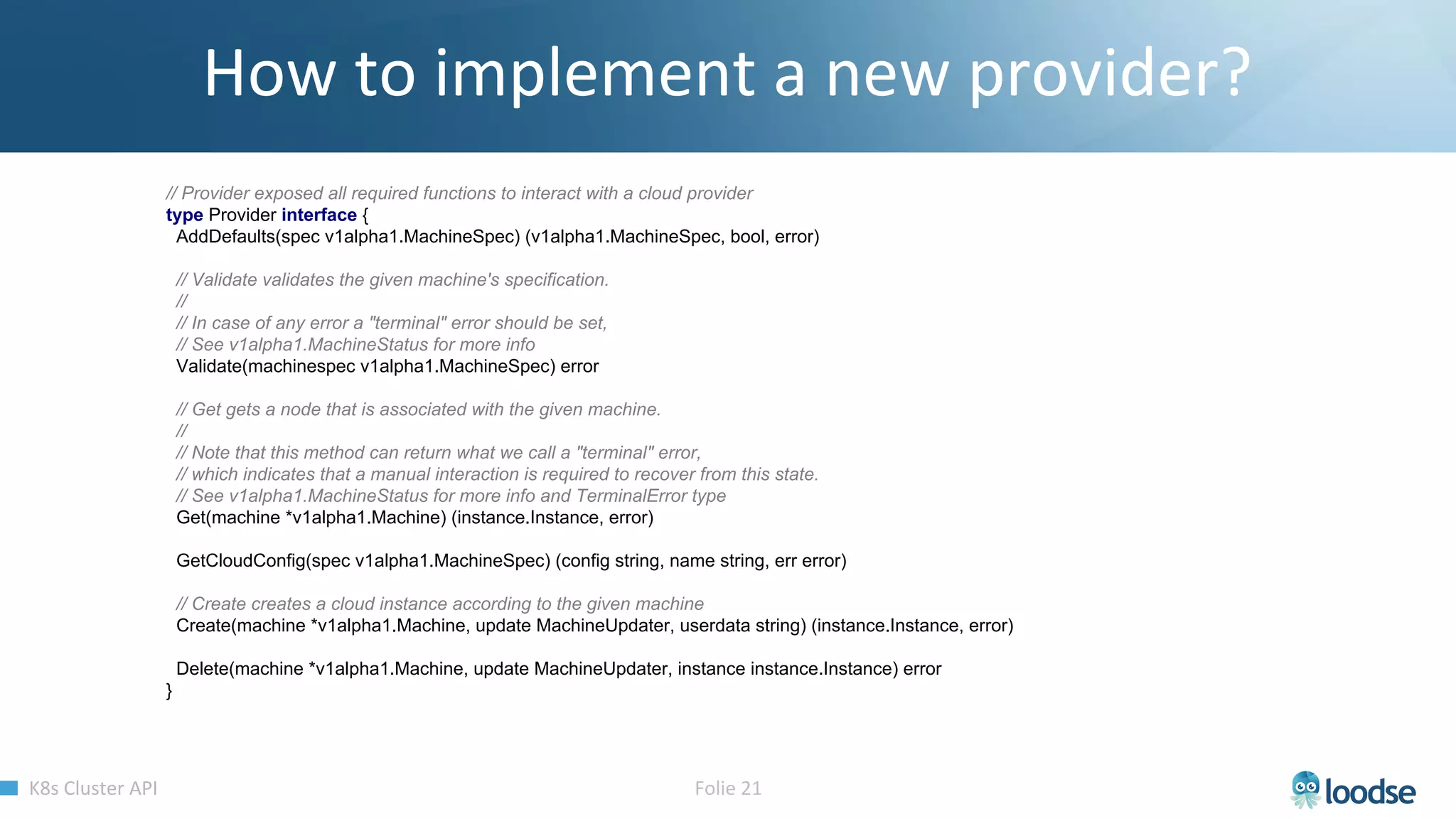 // Provider exposed all required functions to interact with a cloud provider
type Provider interface {
AddDefaults(spec v1alpha1.MachineSpec) (v1alpha1.MachineSpec, bool, error)
// Validate validates the given machine's specification.
//
// In case of any error a "terminal" error should be set,
// See v1alpha1.MachineStatus for more info
Validate(machinespec v1alpha1.MachineSpec) error
// Get gets a node that is associated with the given machine.
//
// Note that this method can return what we call a "terminal" error,
// which indicates that a manual interaction is required to recover from this state.
// See v1alpha1.MachineStatus for more info and TerminalError type
Get(machine *v1alpha1.Machine) (instance.Instance, error)
GetCloudConfig(spec v1alpha1.MachineSpec) (config string, name string, err error)
// Create creates a cloud instance according to the given machine
Create(machine *v1alpha1.Machine, update MachineUpdater, userdata string) (instance.Instance, error)
Delete(machine *v1alpha1.Machine, update MachineUpdater, instance instance.Instance) error
}
 