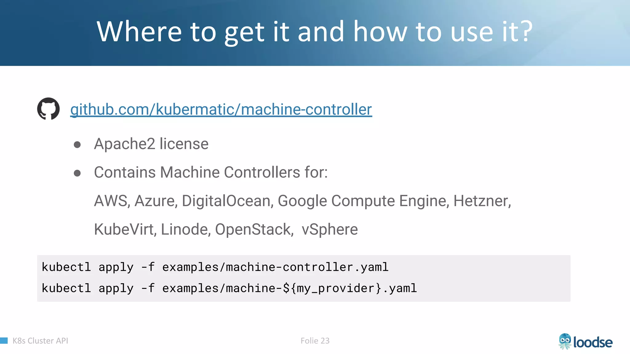 github.com/kubermatic/machine-controller
● Apache2 license
● Contains Machine Controllers for:
AWS, Azure, DigitalOcean, Google Compute Engine, Hetzner,
KubeVirt, Linode, OpenStack, vSphere
kubectl apply -f examples/machine-controller.yaml
kubectl apply -f examples/machine-${my_provider}.yaml
 