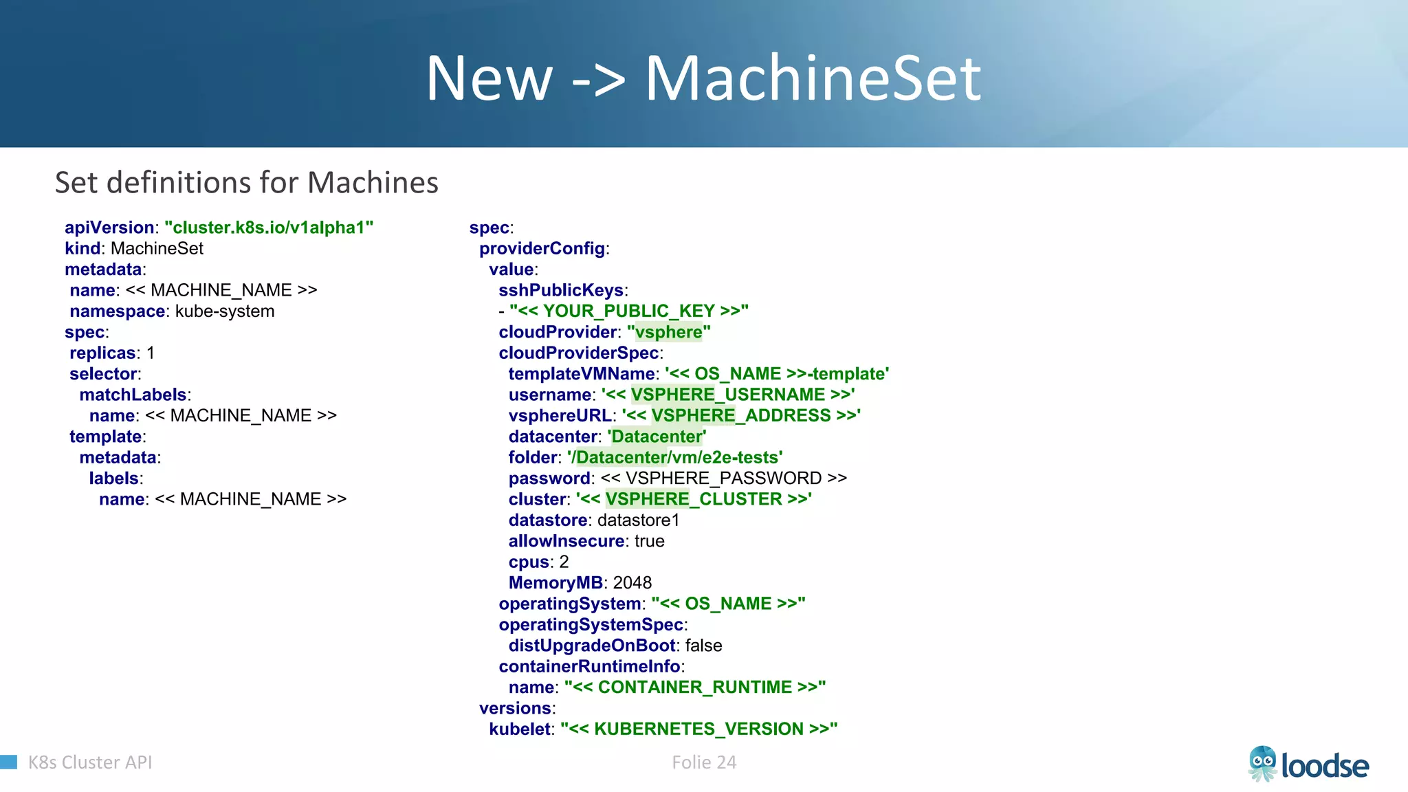 apiVersion: "cluster.k8s.io/v1alpha1"
kind: MachineSet
metadata:
name: << MACHINE_NAME >>
namespace: kube-system
spec:
replicas: 1
selector:
matchLabels:
name: << MACHINE_NAME >>
template:
metadata:
labels:
name: << MACHINE_NAME >>
spec:
providerConfig:
value:
sshPublicKeys:
- "<< YOUR_PUBLIC_KEY >>"
cloudProvider: "vsphere"
cloudProviderSpec:
templateVMName: '<< OS_NAME >>-template'
username: '<< VSPHERE_USERNAME >>'
vsphereURL: '<< VSPHERE_ADDRESS >>'
datacenter: 'Datacenter'
folder: '/Datacenter/vm/e2e-tests'
password: << VSPHERE_PASSWORD >>
cluster: '<< VSPHERE_CLUSTER >>'
datastore: datastore1
allowInsecure: true
cpus: 2
MemoryMB: 2048
operatingSystem: "<< OS_NAME >>"
operatingSystemSpec:
distUpgradeOnBoot: false
containerRuntimeInfo:
name: "<< CONTAINER_RUNTIME >>"
versions:
kubelet: "<< KUBERNETES_VERSION >>"
 