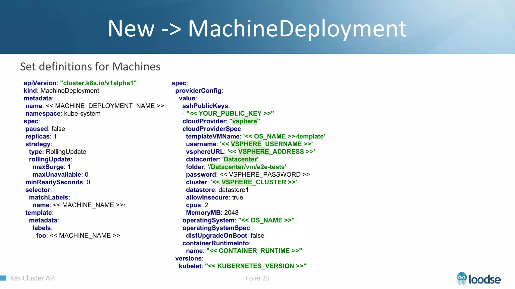 apiVersion: "cluster.k8s.io/v1alpha1"
kind: MachineDeployment
metadata:
name: << MACHINE_DEPLOYMENT_NAME >>
namespace: kube-system
spec:
paused: false
replicas: 1
strategy:
type: RollingUpdate
rollingUpdate:
maxSurge: 1
maxUnavailable: 0
minReadySeconds: 0
selector:
matchLabels:
name: << MACHINE_NAME >>r
template:
metadata:
labels:
foo: << MACHINE_NAME >>
spec:
providerConfig:
value:
sshPublicKeys:
- "<< YOUR_PUBLIC_KEY >>"
cloudProvider: "vsphere"
cloudProviderSpec:
templateVMName: '<< OS_NAME >>-template'
username: '<< VSPHERE_USERNAME >>'
vsphereURL: '<< VSPHERE_ADDRESS >>'
datacenter: 'Datacenter'
folder: '/Datacenter/vm/e2e-tests'
password: << VSPHERE_PASSWORD >>
cluster: '<< VSPHERE_CLUSTER >>'
datastore: datastore1
allowInsecure: true
cpus: 2
MemoryMB: 2048
operatingSystem: "<< OS_NAME >>"
operatingSystemSpec:
distUpgradeOnBoot: false
containerRuntimeInfo:
name: "<< CONTAINER_RUNTIME >>"
versions:
kubelet: "<< KUBERNETES_VERSION >>"
 