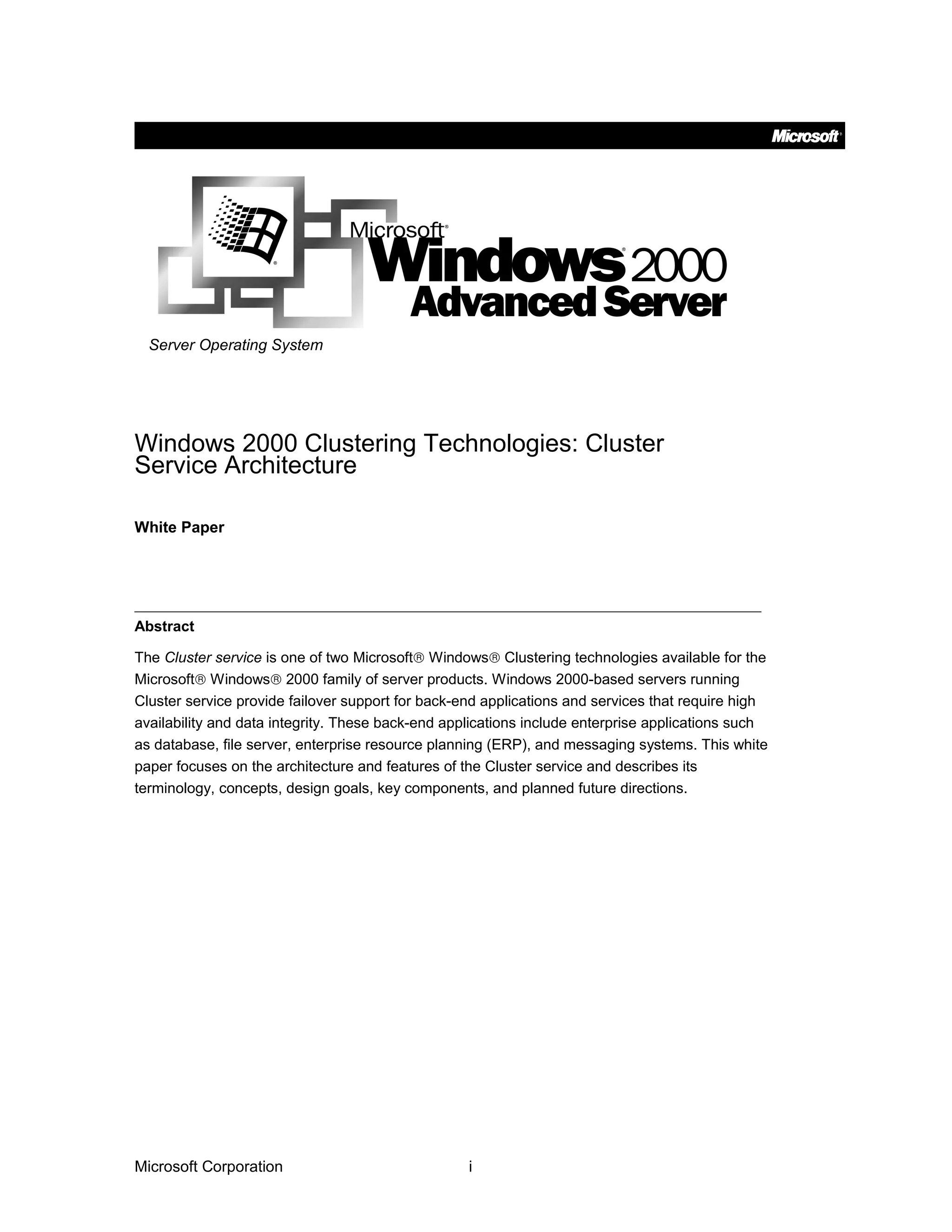 Server Operating System
Windows 2000 Clustering Technologies: Cluster
Service Architecture
White Paper
Abstract
The Cluster service is one of two Microsoft® Windows® Clustering technologies available for the
Microsoft® Windows® 2000 family of server products. Windows 2000-based servers running
Cluster service provide failover support for back-end applications and services that require high
availability and data integrity. These back-end applications include enterprise applications such
as database, file server, enterprise resource planning (ERP), and messaging systems. This white
paper focuses on the architecture and features of the Cluster service and describes its
terminology, concepts, design goals, key components, and planned future directions.
Microsoft Corporation i
 