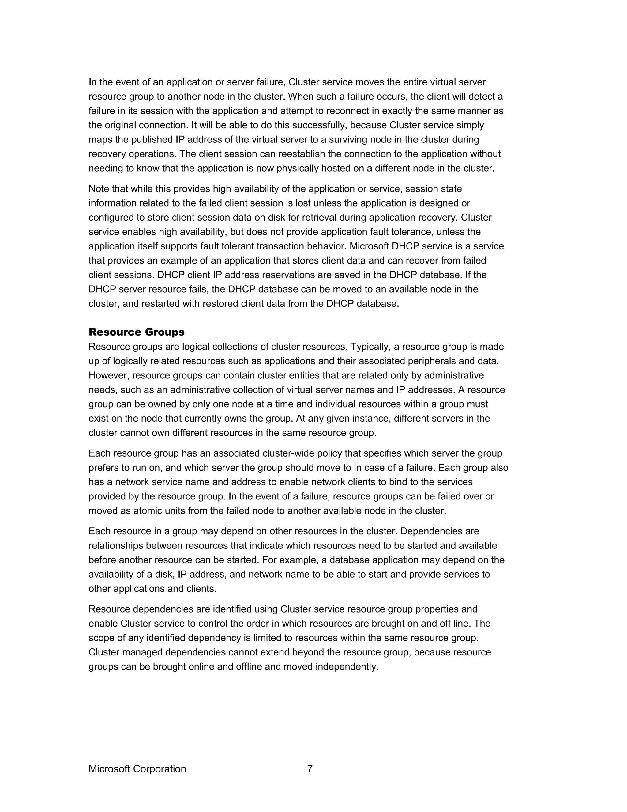 In the event of an application or server failure, Cluster service moves the entire virtual server
resource group to another node in the cluster. When such a failure occurs, the client will detect a
failure in its session with the application and attempt to reconnect in exactly the same manner as
the original connection. It will be able to do this successfully, because Cluster service simply
maps the published IP address of the virtual server to a surviving node in the cluster during
recovery operations. The client session can reestablish the connection to the application without
needing to know that the application is now physically hosted on a different node in the cluster.
Note that while this provides high availability of the application or service, session state
information related to the failed client session is lost unless the application is designed or
configured to store client session data on disk for retrieval during application recovery. Cluster
service enables high availability, but does not provide application fault tolerance, unless the
application itself supports fault tolerant transaction behavior. Microsoft DHCP service is a service
that provides an example of an application that stores client data and can recover from failed
client sessions. DHCP client IP address reservations are saved in the DHCP database. If the
DHCP server resource fails, the DHCP database can be moved to an available node in the
cluster, and restarted with restored client data from the DHCP database.
Resource Groups
Resource groups are logical collections of cluster resources. Typically, a resource group is made
up of logically related resources such as applications and their associated peripherals and data.
However, resource groups can contain cluster entities that are related only by administrative
needs, such as an administrative collection of virtual server names and IP addresses. A resource
group can be owned by only one node at a time and individual resources within a group must
exist on the node that currently owns the group. At any given instance, different servers in the
cluster cannot own different resources in the same resource group.
Each resource group has an associated cluster-wide policy that specifies which server the group
prefers to run on, and which server the group should move to in case of a failure. Each group also
has a network service name and address to enable network clients to bind to the services
provided by the resource group. In the event of a failure, resource groups can be failed over or
moved as atomic units from the failed node to another available node in the cluster.
Each resource in a group may depend on other resources in the cluster. Dependencies are
relationships between resources that indicate which resources need to be started and available
before another resource can be started. For example, a database application may depend on the
availability of a disk, IP address, and network name to be able to start and provide services to
other applications and clients.
Resource dependencies are identified using Cluster service resource group properties and
enable Cluster service to control the order in which resources are brought on and off line. The
scope of any identified dependency is limited to resources within the same resource group.
Cluster managed dependencies cannot extend beyond the resource group, because resource
groups can be brought online and offline and moved independently.
Microsoft Corporation 7
 