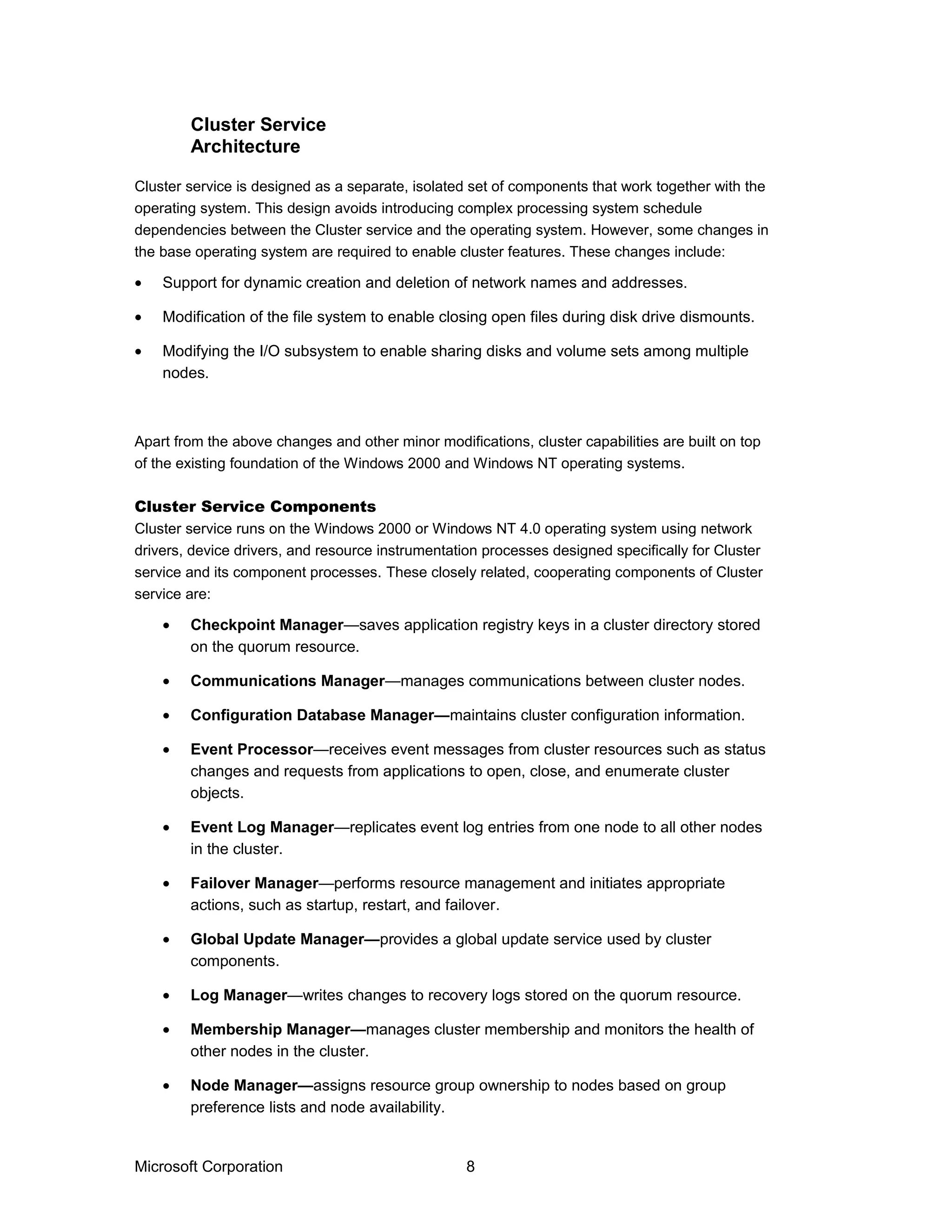 Cluster service is designed as a separate, isolated set of components that work together with the
operating system. This design avoids introducing complex processing system schedule
dependencies between the Cluster service and the operating system. However, some changes in
the base operating system are required to enable cluster features. These changes include:
• Support for dynamic creation and deletion of network names and addresses.
• Modification of the file system to enable closing open files during disk drive dismounts.
• Modifying the I/O subsystem to enable sharing disks and volume sets among multiple
nodes.
Apart from the above changes and other minor modifications, cluster capabilities are built on top
of the existing foundation of the Windows 2000 and Windows NT operating systems.
Cluster Service Components
Cluster service runs on the Windows 2000 or Windows NT 4.0 operating system using network
drivers, device drivers, and resource instrumentation processes designed specifically for Cluster
service and its component processes. These closely related, cooperating components of Cluster
service are:
• Checkpoint Manager—saves application registry keys in a cluster directory stored
on the quorum resource.
• Communications Manager—manages communications between cluster nodes.
• Configuration Database Manager—maintains cluster configuration information.
• Event Processor—receives event messages from cluster resources such as status
changes and requests from applications to open, close, and enumerate cluster
objects.
• Event Log Manager—replicates event log entries from one node to all other nodes
in the cluster.
• Failover Manager—performs resource management and initiates appropriate
actions, such as startup, restart, and failover.
• Global Update Manager—provides a global update service used by cluster
components.
• Log Manager—writes changes to recovery logs stored on the quorum resource.
• Membership Manager—manages cluster membership and monitors the health of
other nodes in the cluster.
• Node Manager—assigns resource group ownership to nodes based on group
preference lists and node availability.
Microsoft Corporation 8
Cluster Service
Architecture
 