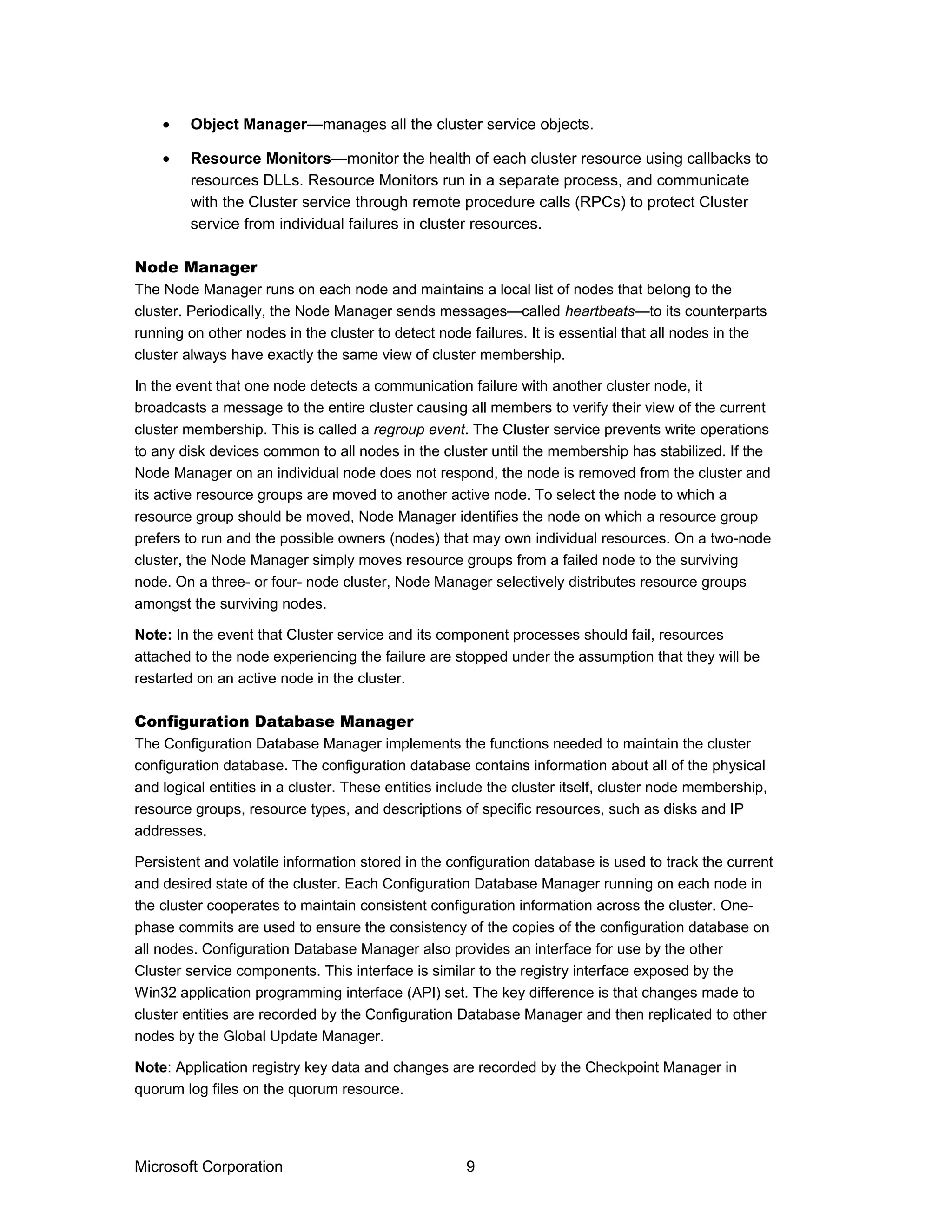 • Object Manager—manages all the cluster service objects.
• Resource Monitors—monitor the health of each cluster resource using callbacks to
resources DLLs. Resource Monitors run in a separate process, and communicate
with the Cluster service through remote procedure calls (RPCs) to protect Cluster
service from individual failures in cluster resources.
Node Manager
The Node Manager runs on each node and maintains a local list of nodes that belong to the
cluster. Periodically, the Node Manager sends messages—called heartbeats—to its counterparts
running on other nodes in the cluster to detect node failures. It is essential that all nodes in the
cluster always have exactly the same view of cluster membership.
In the event that one node detects a communication failure with another cluster node, it
broadcasts a message to the entire cluster causing all members to verify their view of the current
cluster membership. This is called a regroup event. The Cluster service prevents write operations
to any disk devices common to all nodes in the cluster until the membership has stabilized. If the
Node Manager on an individual node does not respond, the node is removed from the cluster and
its active resource groups are moved to another active node. To select the node to which a
resource group should be moved, Node Manager identifies the node on which a resource group
prefers to run and the possible owners (nodes) that may own individual resources. On a two-node
cluster, the Node Manager simply moves resource groups from a failed node to the surviving
node. On a three- or four- node cluster, Node Manager selectively distributes resource groups
amongst the surviving nodes.
Note: In the event that Cluster service and its component processes should fail, resources
attached to the node experiencing the failure are stopped under the assumption that they will be
restarted on an active node in the cluster.
Configuration Database Manager
The Configuration Database Manager implements the functions needed to maintain the cluster
configuration database. The configuration database contains information about all of the physical
and logical entities in a cluster. These entities include the cluster itself, cluster node membership,
resource groups, resource types, and descriptions of specific resources, such as disks and IP
addresses.
Persistent and volatile information stored in the configuration database is used to track the current
and desired state of the cluster. Each Configuration Database Manager running on each node in
the cluster cooperates to maintain consistent configuration information across the cluster. One-
phase commits are used to ensure the consistency of the copies of the configuration database on
all nodes. Configuration Database Manager also provides an interface for use by the other
Cluster service components. This interface is similar to the registry interface exposed by the
Win32 application programming interface (API) set. The key difference is that changes made to
cluster entities are recorded by the Configuration Database Manager and then replicated to other
nodes by the Global Update Manager.
Note: Application registry key data and changes are recorded by the Checkpoint Manager in
quorum log files on the quorum resource.
Microsoft Corporation 9
 