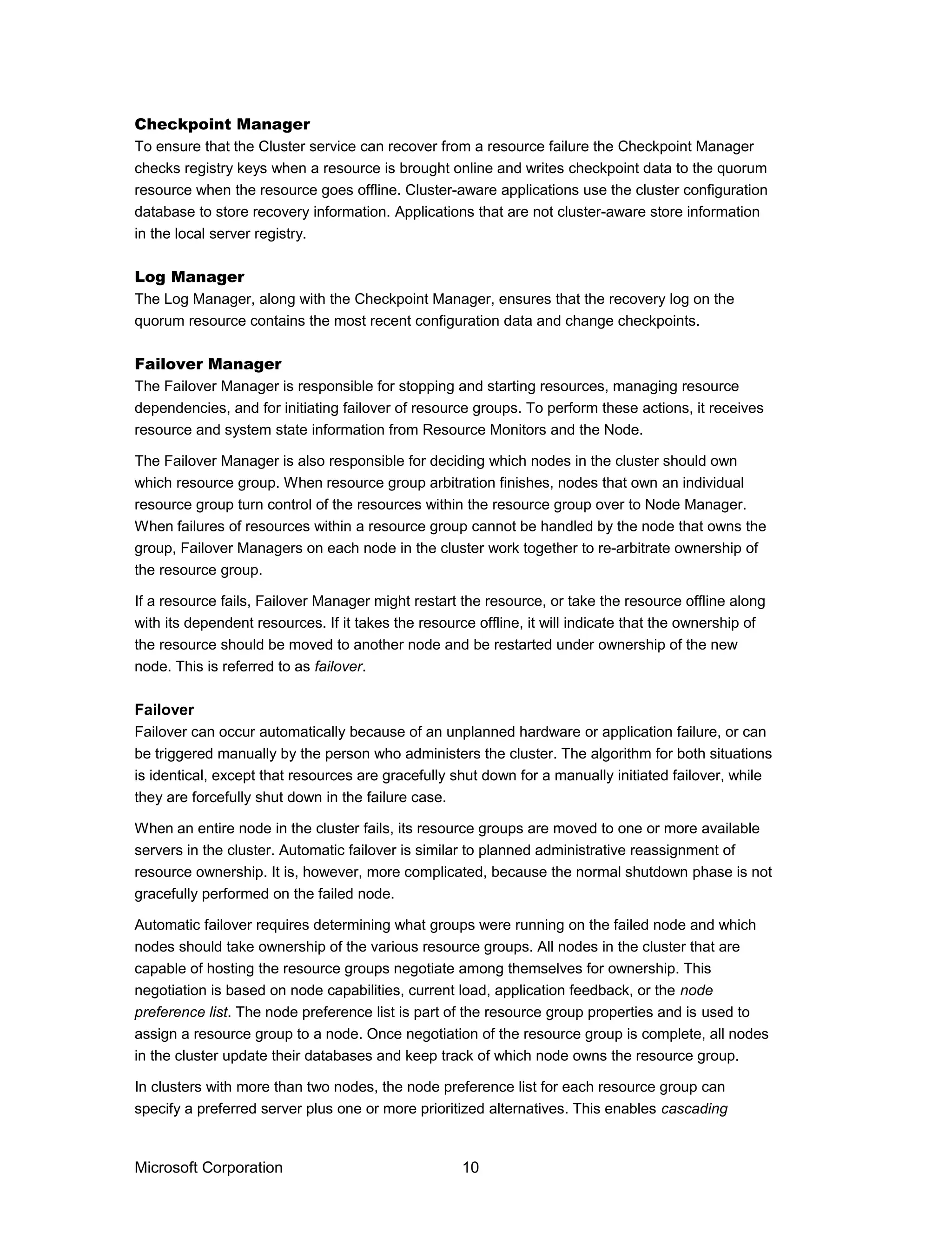 Checkpoint Manager
To ensure that the Cluster service can recover from a resource failure the Checkpoint Manager
checks registry keys when a resource is brought online and writes checkpoint data to the quorum
resource when the resource goes offline. Cluster-aware applications use the cluster configuration
database to store recovery information. Applications that are not cluster-aware store information
in the local server registry.
Log Manager
The Log Manager, along with the Checkpoint Manager, ensures that the recovery log on the
quorum resource contains the most recent configuration data and change checkpoints.
Failover Manager
The Failover Manager is responsible for stopping and starting resources, managing resource
dependencies, and for initiating failover of resource groups. To perform these actions, it receives
resource and system state information from Resource Monitors and the Node.
The Failover Manager is also responsible for deciding which nodes in the cluster should own
which resource group. When resource group arbitration finishes, nodes that own an individual
resource group turn control of the resources within the resource group over to Node Manager.
When failures of resources within a resource group cannot be handled by the node that owns the
group, Failover Managers on each node in the cluster work together to re-arbitrate ownership of
the resource group.
If a resource fails, Failover Manager might restart the resource, or take the resource offline along
with its dependent resources. If it takes the resource offline, it will indicate that the ownership of
the resource should be moved to another node and be restarted under ownership of the new
node. This is referred to as failover.
Failover
Failover can occur automatically because of an unplanned hardware or application failure, or can
be triggered manually by the person who administers the cluster. The algorithm for both situations
is identical, except that resources are gracefully shut down for a manually initiated failover, while
they are forcefully shut down in the failure case.
When an entire node in the cluster fails, its resource groups are moved to one or more available
servers in the cluster. Automatic failover is similar to planned administrative reassignment of
resource ownership. It is, however, more complicated, because the normal shutdown phase is not
gracefully performed on the failed node.
Automatic failover requires determining what groups were running on the failed node and which
nodes should take ownership of the various resource groups. All nodes in the cluster that are
capable of hosting the resource groups negotiate among themselves for ownership. This
negotiation is based on node capabilities, current load, application feedback, or the node
preference list. The node preference list is part of the resource group properties and is used to
assign a resource group to a node. Once negotiation of the resource group is complete, all nodes
in the cluster update their databases and keep track of which node owns the resource group.
In clusters with more than two nodes, the node preference list for each resource group can
specify a preferred server plus one or more prioritized alternatives. This enables cascading
Microsoft Corporation 10
 