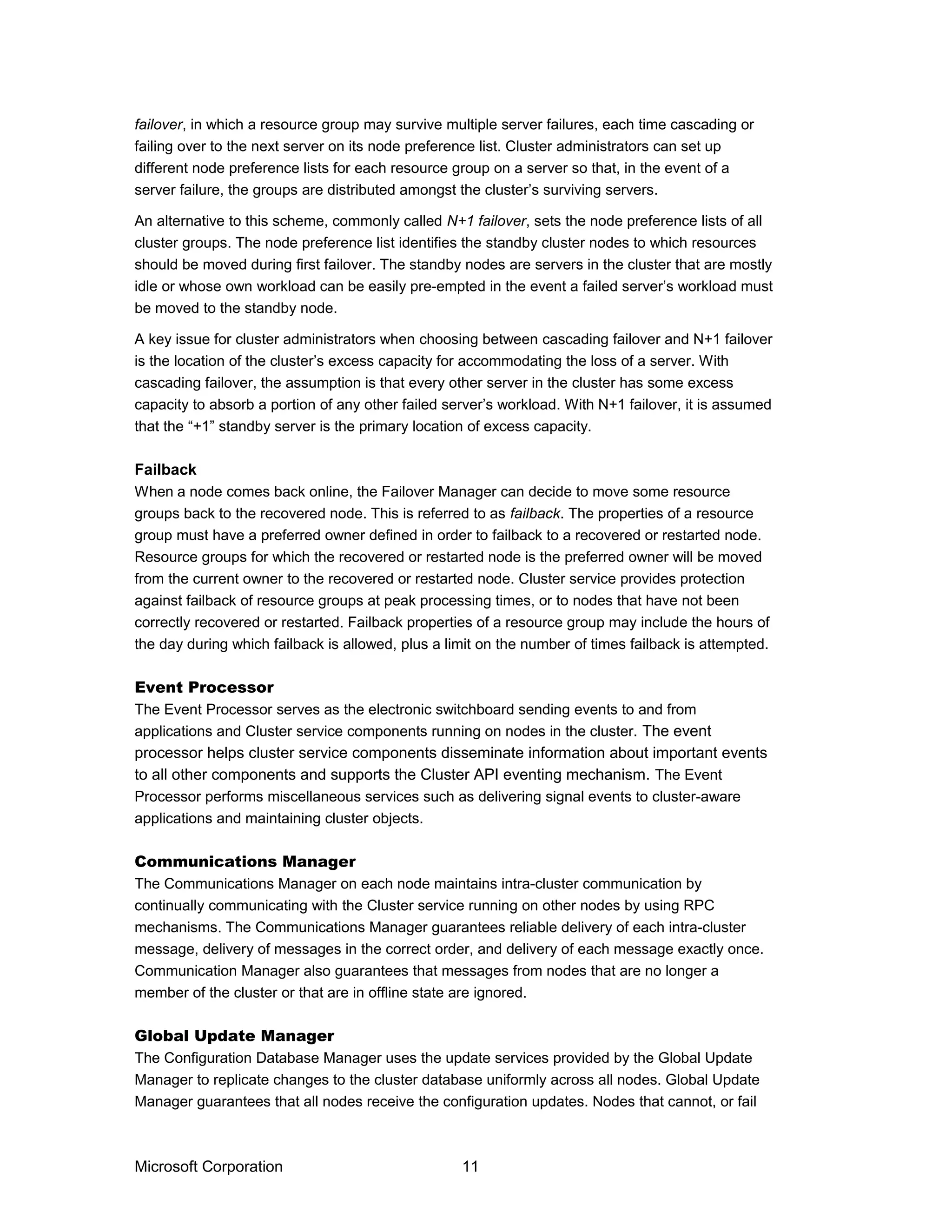failover, in which a resource group may survive multiple server failures, each time cascading or
failing over to the next server on its node preference list. Cluster administrators can set up
different node preference lists for each resource group on a server so that, in the event of a
server failure, the groups are distributed amongst the cluster’s surviving servers.
An alternative to this scheme, commonly called N+1 failover, sets the node preference lists of all
cluster groups. The node preference list identifies the standby cluster nodes to which resources
should be moved during first failover. The standby nodes are servers in the cluster that are mostly
idle or whose own workload can be easily pre-empted in the event a failed server’s workload must
be moved to the standby node.
A key issue for cluster administrators when choosing between cascading failover and N+1 failover
is the location of the cluster’s excess capacity for accommodating the loss of a server. With
cascading failover, the assumption is that every other server in the cluster has some excess
capacity to absorb a portion of any other failed server’s workload. With N+1 failover, it is assumed
that the “+1” standby server is the primary location of excess capacity.
Failback
When a node comes back online, the Failover Manager can decide to move some resource
groups back to the recovered node. This is referred to as failback. The properties of a resource
group must have a preferred owner defined in order to failback to a recovered or restarted node.
Resource groups for which the recovered or restarted node is the preferred owner will be moved
from the current owner to the recovered or restarted node. Cluster service provides protection
against failback of resource groups at peak processing times, or to nodes that have not been
correctly recovered or restarted. Failback properties of a resource group may include the hours of
the day during which failback is allowed, plus a limit on the number of times failback is attempted.
Event Processor
The Event Processor serves as the electronic switchboard sending events to and from
applications and Cluster service components running on nodes in the cluster. The event
processor helps cluster service components disseminate information about important events
to all other components and supports the Cluster API eventing mechanism. The Event
Processor performs miscellaneous services such as delivering signal events to cluster-aware
applications and maintaining cluster objects.
Communications Manager
The Communications Manager on each node maintains intra-cluster communication by
continually communicating with the Cluster service running on other nodes by using RPC
mechanisms. The Communications Manager guarantees reliable delivery of each intra-cluster
message, delivery of messages in the correct order, and delivery of each message exactly once.
Communication Manager also guarantees that messages from nodes that are no longer a
member of the cluster or that are in offline state are ignored.
Global Update Manager
The Configuration Database Manager uses the update services provided by the Global Update
Manager to replicate changes to the cluster database uniformly across all nodes. Global Update
Manager guarantees that all nodes receive the configuration updates. Nodes that cannot, or fail
Microsoft Corporation 11
 