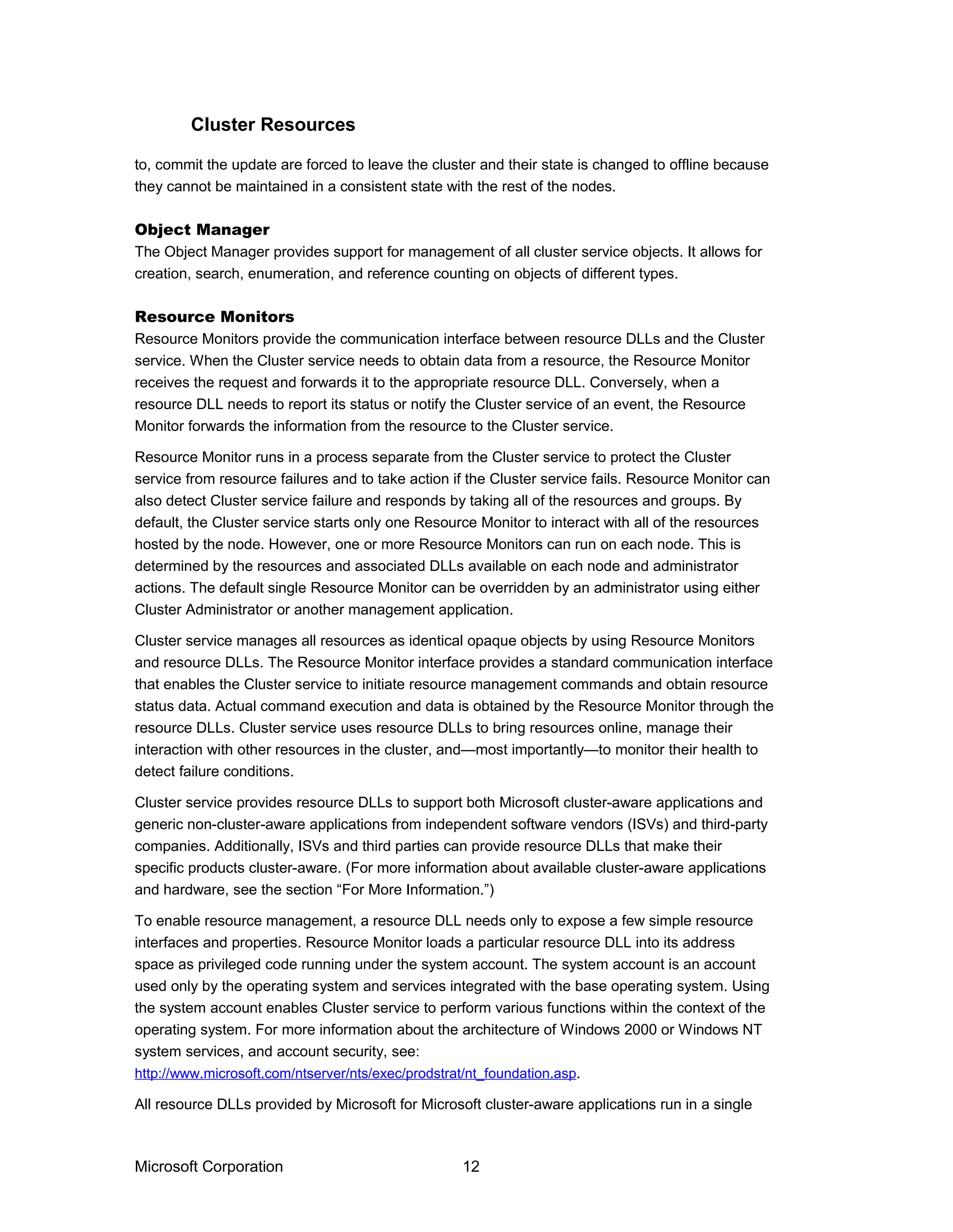 to, commit the update are forced to leave the cluster and their state is changed to offline because
they cannot be maintained in a consistent state with the rest of the nodes.
Object Manager
The Object Manager provides support for management of all cluster service objects. It allows for
creation, search, enumeration, and reference counting on objects of different types.
Resource Monitors
Resource Monitors provide the communication interface between resource DLLs and the Cluster
service. When the Cluster service needs to obtain data from a resource, the Resource Monitor
receives the request and forwards it to the appropriate resource DLL. Conversely, when a
resource DLL needs to report its status or notify the Cluster service of an event, the Resource
Monitor forwards the information from the resource to the Cluster service.
Resource Monitor runs in a process separate from the Cluster service to protect the Cluster
service from resource failures and to take action if the Cluster service fails. Resource Monitor can
also detect Cluster service failure and responds by taking all of the resources and groups. By
default, the Cluster service starts only one Resource Monitor to interact with all of the resources
hosted by the node. However, one or more Resource Monitors can run on each node. This is
determined by the resources and associated DLLs available on each node and administrator
actions. The default single Resource Monitor can be overridden by an administrator using either
Cluster Administrator or another management application.
Cluster service manages all resources as identical opaque objects by using Resource Monitors
and resource DLLs. The Resource Monitor interface provides a standard communication interface
that enables the Cluster service to initiate resource management commands and obtain resource
status data. Actual command execution and data is obtained by the Resource Monitor through the
resource DLLs. Cluster service uses resource DLLs to bring resources online, manage their
interaction with other resources in the cluster, and—most importantly—to monitor their health to
detect failure conditions.
Cluster service provides resource DLLs to support both Microsoft cluster-aware applications and
generic non-cluster-aware applications from independent software vendors (ISVs) and third-party
companies. Additionally, ISVs and third parties can provide resource DLLs that make their
specific products cluster-aware. (For more information about available cluster-aware applications
and hardware, see the section “For More Information.”)
To enable resource management, a resource DLL needs only to expose a few simple resource
interfaces and properties. Resource Monitor loads a particular resource DLL into its address
space as privileged code running under the system account. The system account is an account
used only by the operating system and services integrated with the base operating system. Using
the system account enables Cluster service to perform various functions within the context of the
operating system. For more information about the architecture of Windows 2000 or Windows NT
system services, and account security, see:
http://www.microsoft.com/ntserver/nts/exec/prodstrat/nt_foundation.asp.
All resource DLLs provided by Microsoft for Microsoft cluster-aware applications run in a single
Microsoft Corporation 12
Cluster Resources
 