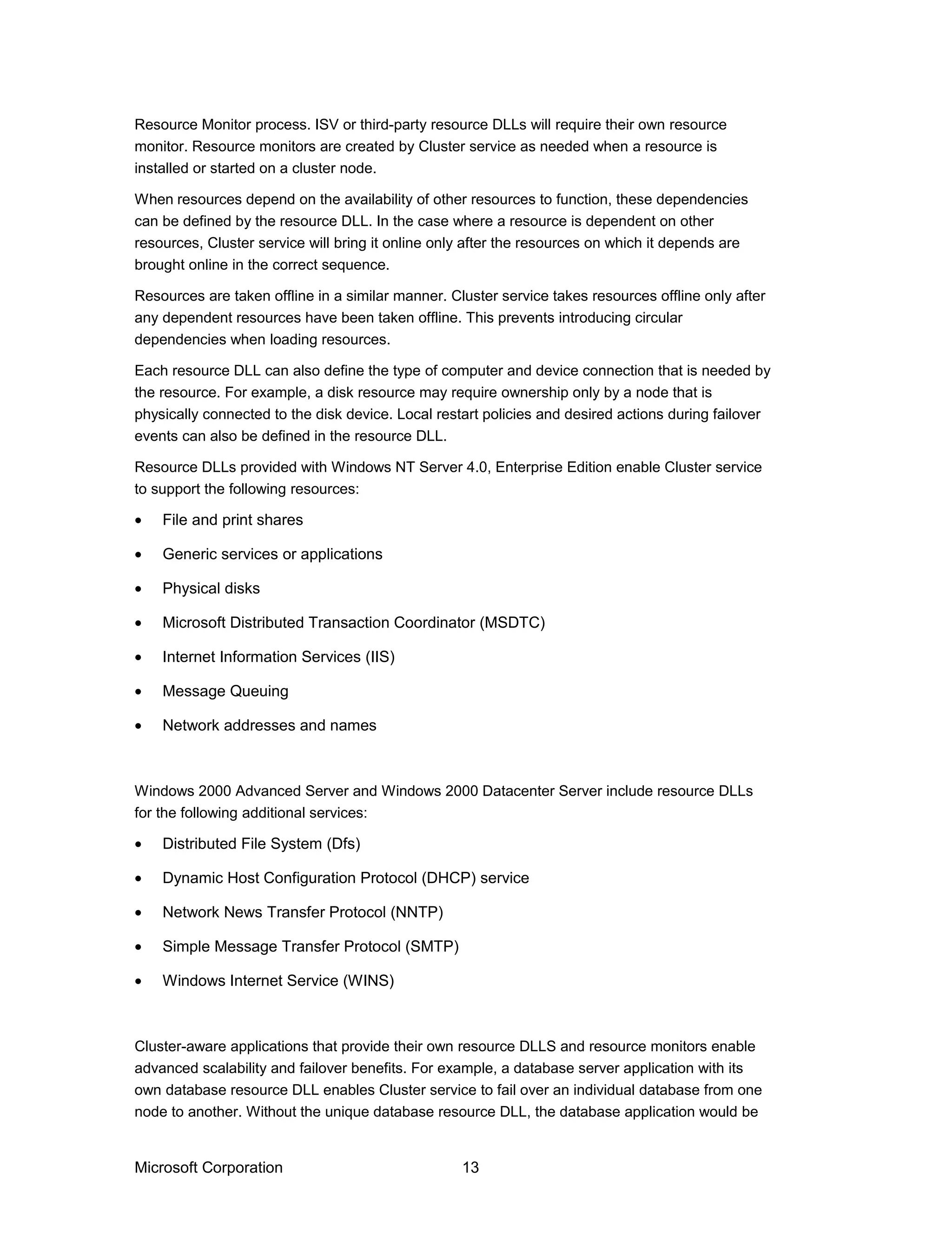 Resource Monitor process. ISV or third-party resource DLLs will require their own resource
monitor. Resource monitors are created by Cluster service as needed when a resource is
installed or started on a cluster node.
When resources depend on the availability of other resources to function, these dependencies
can be defined by the resource DLL. In the case where a resource is dependent on other
resources, Cluster service will bring it online only after the resources on which it depends are
brought online in the correct sequence.
Resources are taken offline in a similar manner. Cluster service takes resources offline only after
any dependent resources have been taken offline. This prevents introducing circular
dependencies when loading resources.
Each resource DLL can also define the type of computer and device connection that is needed by
the resource. For example, a disk resource may require ownership only by a node that is
physically connected to the disk device. Local restart policies and desired actions during failover
events can also be defined in the resource DLL.
Resource DLLs provided with Windows NT Server 4.0, Enterprise Edition enable Cluster service
to support the following resources:
• File and print shares
• Generic services or applications
• Physical disks
• Microsoft Distributed Transaction Coordinator (MSDTC)
• Internet Information Services (IIS)
• Message Queuing
• Network addresses and names
Windows 2000 Advanced Server and Windows 2000 Datacenter Server include resource DLLs
for the following additional services:
• Distributed File System (Dfs)
• Dynamic Host Configuration Protocol (DHCP) service
• Network News Transfer Protocol (NNTP)
• Simple Message Transfer Protocol (SMTP)
• Windows Internet Service (WINS)
Cluster-aware applications that provide their own resource DLLS and resource monitors enable
advanced scalability and failover benefits. For example, a database server application with its
own database resource DLL enables Cluster service to fail over an individual database from one
node to another. Without the unique database resource DLL, the database application would be
Microsoft Corporation 13
 