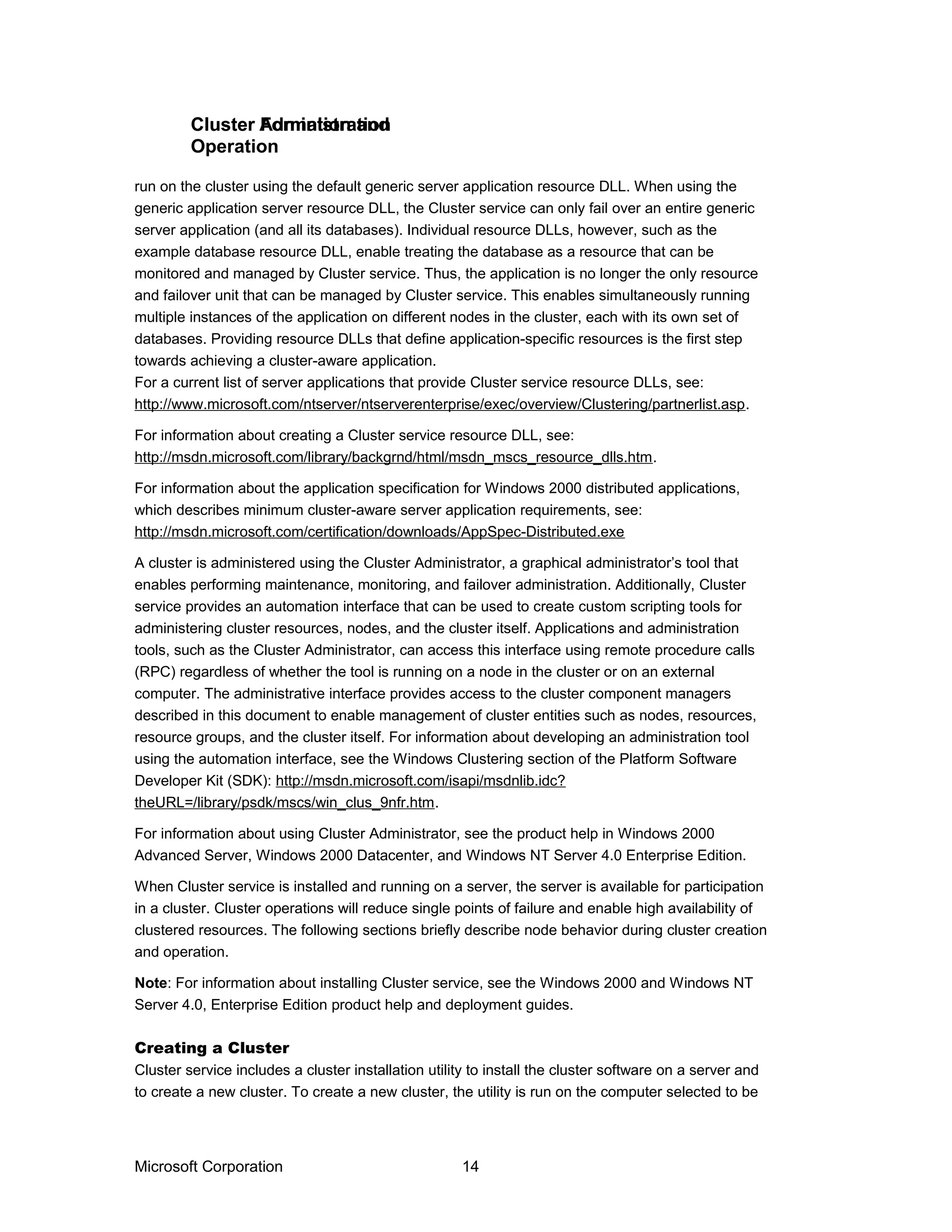 run on the cluster using the default generic server application resource DLL. When using the
generic application server resource DLL, the Cluster service can only fail over an entire generic
server application (and all its databases). Individual resource DLLs, however, such as the
example database resource DLL, enable treating the database as a resource that can be
monitored and managed by Cluster service. Thus, the application is no longer the only resource
and failover unit that can be managed by Cluster service. This enables simultaneously running
multiple instances of the application on different nodes in the cluster, each with its own set of
databases. Providing resource DLLs that define application-specific resources is the first step
towards achieving a cluster-aware application.
For a current list of server applications that provide Cluster service resource DLLs, see:
http://www.microsoft.com/ntserver/ntserverenterprise/exec/overview/Clustering/partnerlist.asp.
For information about creating a Cluster service resource DLL, see:
http://msdn.microsoft.com/library/backgrnd/html/msdn_mscs_resource_dlls.htm.
For information about the application specification for Windows 2000 distributed applications,
which describes minimum cluster-aware server application requirements, see:
http://msdn.microsoft.com/certification/downloads/AppSpec-Distributed.exe
A cluster is administered using the Cluster Administrator, a graphical administrator’s tool that
enables performing maintenance, monitoring, and failover administration. Additionally, Cluster
service provides an automation interface that can be used to create custom scripting tools for
administering cluster resources, nodes, and the cluster itself. Applications and administration
tools, such as the Cluster Administrator, can access this interface using remote procedure calls
(RPC) regardless of whether the tool is running on a node in the cluster or on an external
computer. The administrative interface provides access to the cluster component managers
described in this document to enable management of cluster entities such as nodes, resources,
resource groups, and the cluster itself. For information about developing an administration tool
using the automation interface, see the Windows Clustering section of the Platform Software
Developer Kit (SDK): http://msdn.microsoft.com/isapi/msdnlib.idc?
theURL=/library/psdk/mscs/win_clus_9nfr.htm.
For information about using Cluster Administrator, see the product help in Windows 2000
Advanced Server, Windows 2000 Datacenter, and Windows NT Server 4.0 Enterprise Edition.
When Cluster service is installed and running on a server, the server is available for participation
in a cluster. Cluster operations will reduce single points of failure and enable high availability of
clustered resources. The following sections briefly describe node behavior during cluster creation
and operation.
Note: For information about installing Cluster service, see the Windows 2000 and Windows NT
Server 4.0, Enterprise Edition product help and deployment guides.
Creating a Cluster
Cluster service includes a cluster installation utility to install the cluster software on a server and
to create a new cluster. To create a new cluster, the utility is run on the computer selected to be
Microsoft Corporation 14
Cluster AdministrationCluster Formation and
Operation
 