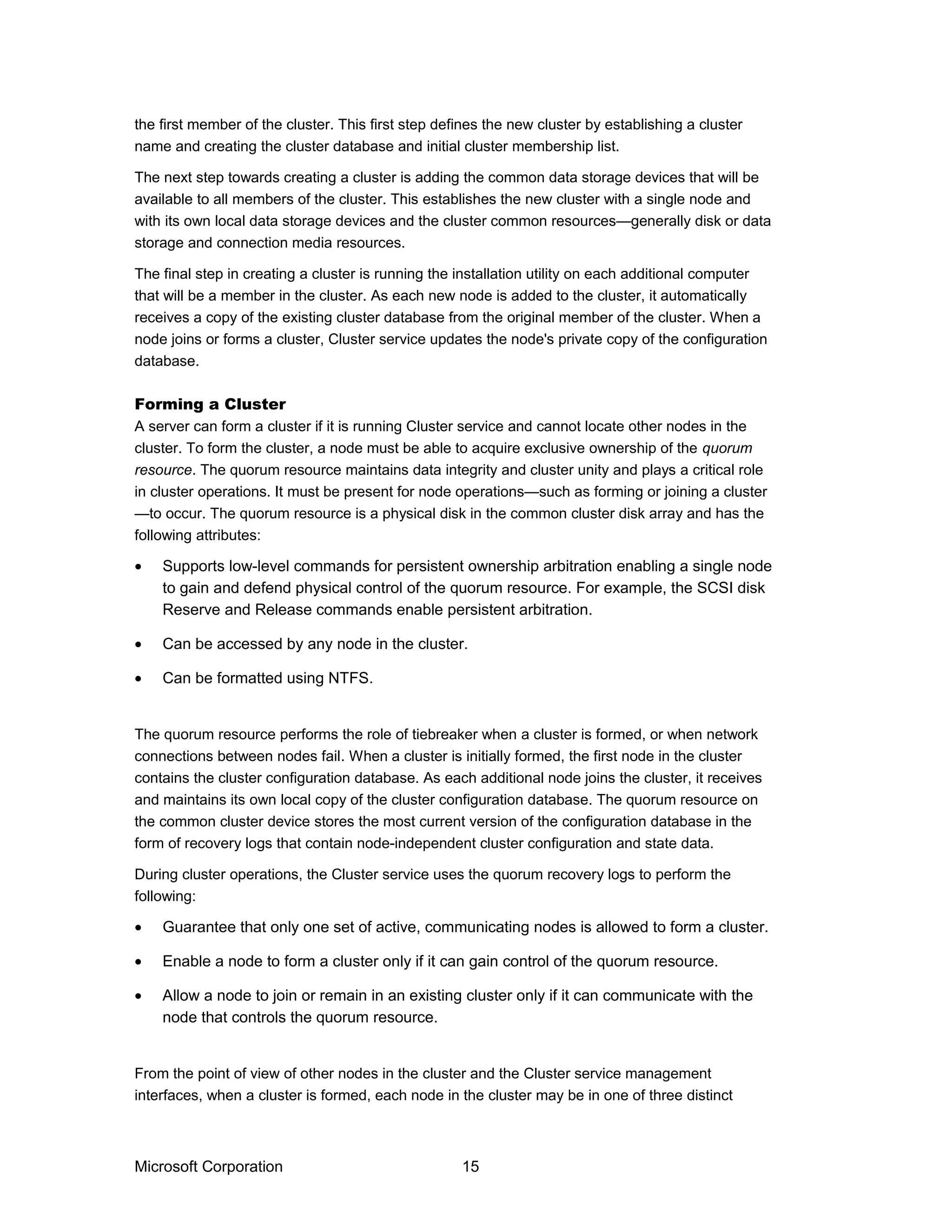 the first member of the cluster. This first step defines the new cluster by establishing a cluster
name and creating the cluster database and initial cluster membership list.
The next step towards creating a cluster is adding the common data storage devices that will be
available to all members of the cluster. This establishes the new cluster with a single node and
with its own local data storage devices and the cluster common resources—generally disk or data
storage and connection media resources.
The final step in creating a cluster is running the installation utility on each additional computer
that will be a member in the cluster. As each new node is added to the cluster, it automatically
receives a copy of the existing cluster database from the original member of the cluster. When a
node joins or forms a cluster, Cluster service updates the node's private copy of the configuration
database.
Forming a Cluster
A server can form a cluster if it is running Cluster service and cannot locate other nodes in the
cluster. To form the cluster, a node must be able to acquire exclusive ownership of the quorum
resource. The quorum resource maintains data integrity and cluster unity and plays a critical role
in cluster operations. It must be present for node operations—such as forming or joining a cluster
—to occur. The quorum resource is a physical disk in the common cluster disk array and has the
following attributes:
• Supports low-level commands for persistent ownership arbitration enabling a single node
to gain and defend physical control of the quorum resource. For example, the SCSI disk
Reserve and Release commands enable persistent arbitration.
• Can be accessed by any node in the cluster.
• Can be formatted using NTFS.
The quorum resource performs the role of tiebreaker when a cluster is formed, or when network
connections between nodes fail. When a cluster is initially formed, the first node in the cluster
contains the cluster configuration database. As each additional node joins the cluster, it receives
and maintains its own local copy of the cluster configuration database. The quorum resource on
the common cluster device stores the most current version of the configuration database in the
form of recovery logs that contain node-independent cluster configuration and state data.
During cluster operations, the Cluster service uses the quorum recovery logs to perform the
following:
• Guarantee that only one set of active, communicating nodes is allowed to form a cluster.
• Enable a node to form a cluster only if it can gain control of the quorum resource.
• Allow a node to join or remain in an existing cluster only if it can communicate with the
node that controls the quorum resource.
From the point of view of other nodes in the cluster and the Cluster service management
interfaces, when a cluster is formed, each node in the cluster may be in one of three distinct
Microsoft Corporation 15
 