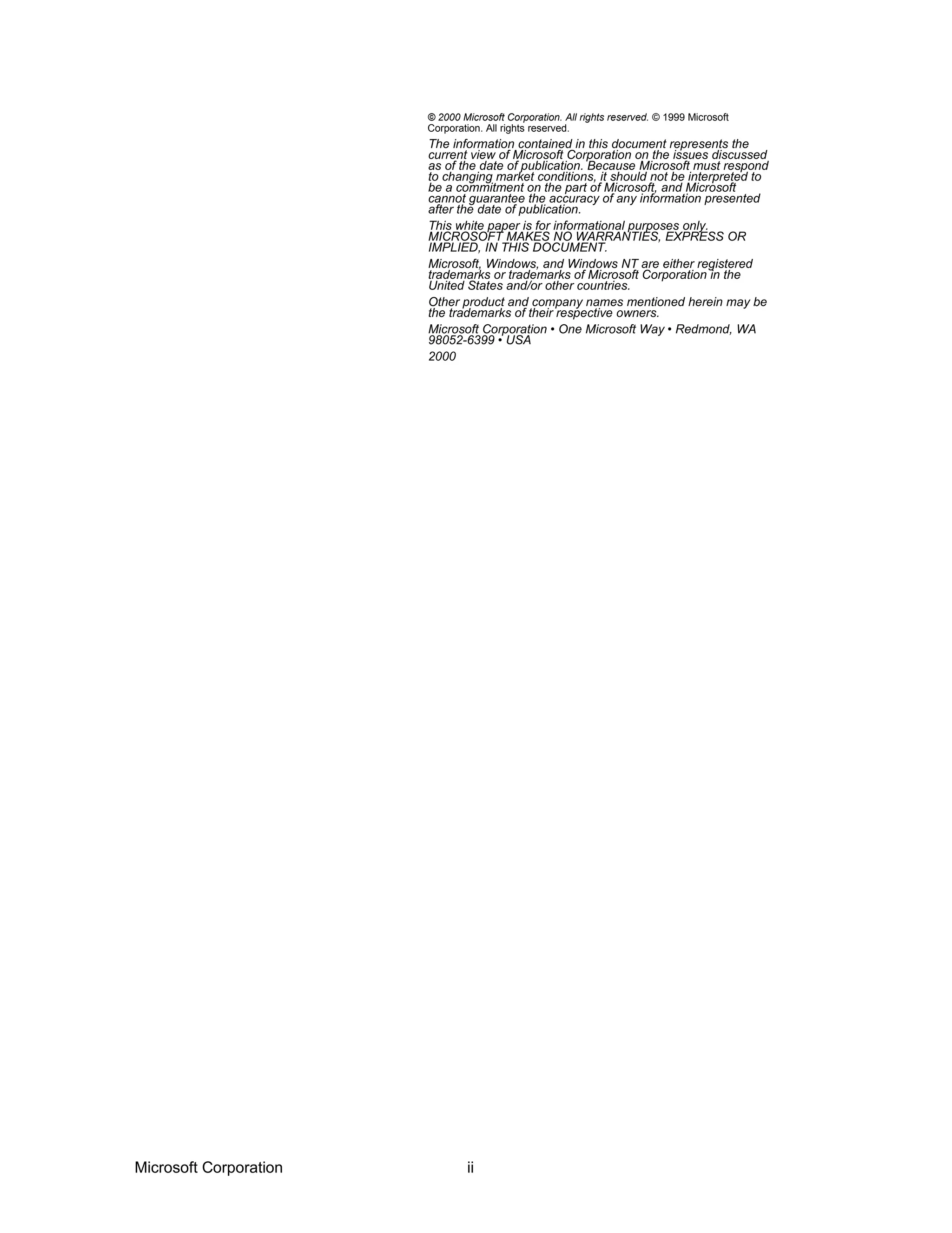 © 2000 Microsoft Corporation. All rights reserved. © 1999 Microsoft
Corporation. All rights reserved.
The information contained in this document represents the
current view of Microsoft Corporation on the issues discussed
as of the date of publication. Because Microsoft must respond
to changing market conditions, it should not be interpreted to
be a commitment on the part of Microsoft, and Microsoft
cannot guarantee the accuracy of any information presented
after the date of publication.
This white paper is for informational purposes only.
MICROSOFT MAKES NO WARRANTIES, EXPRESS OR
IMPLIED, IN THIS DOCUMENT.
Microsoft, Windows, and Windows NT are either registered
trademarks or trademarks of Microsoft Corporation in the
United States and/or other countries.
Other product and company names mentioned herein may be
the trademarks of their respective owners.
Microsoft Corporation • One Microsoft Way • Redmond, WA
98052-6399 • USA
2000
Microsoft Corporation ii
 