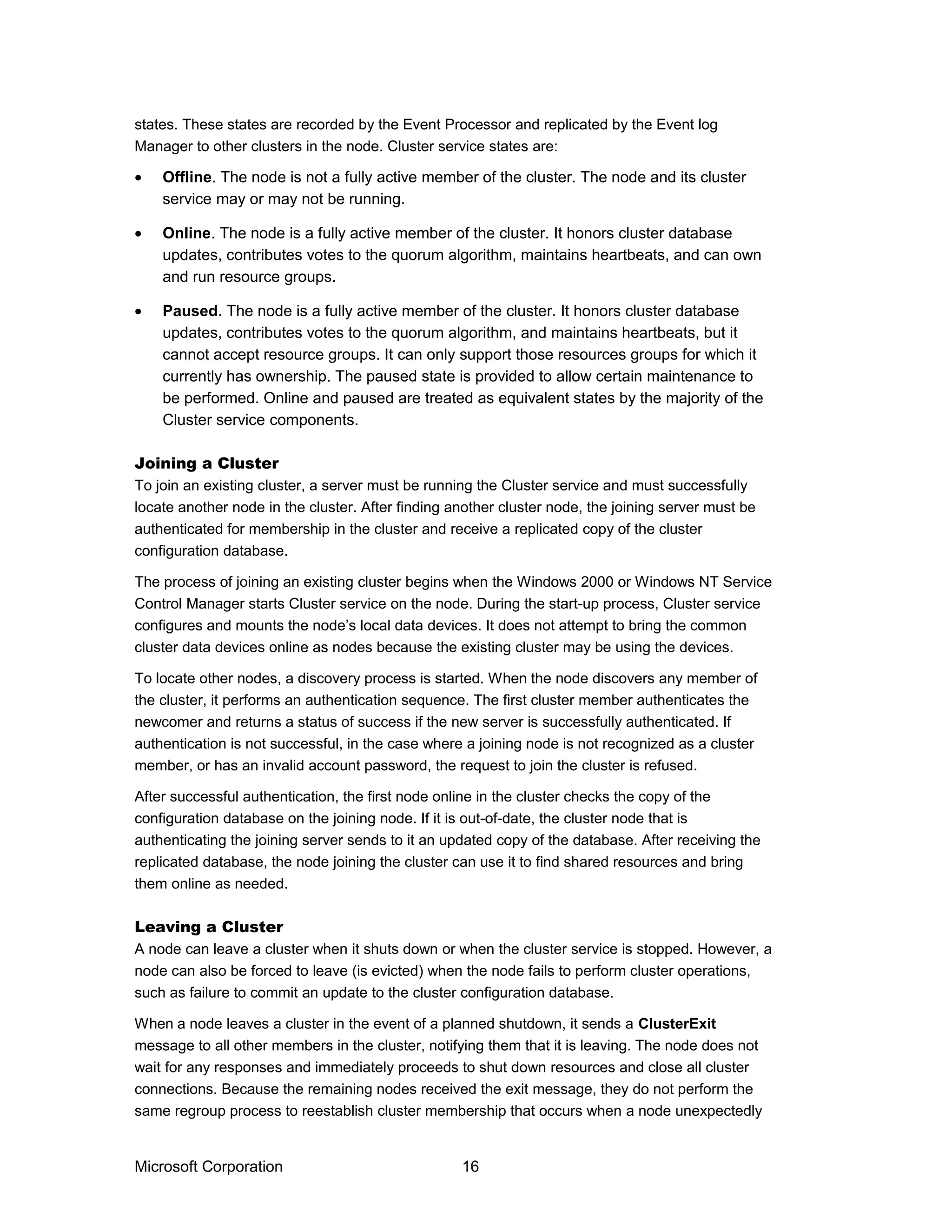 states. These states are recorded by the Event Processor and replicated by the Event log
Manager to other clusters in the node. Cluster service states are:
• Offline. The node is not a fully active member of the cluster. The node and its cluster
service may or may not be running.
• Online. The node is a fully active member of the cluster. It honors cluster database
updates, contributes votes to the quorum algorithm, maintains heartbeats, and can own
and run resource groups.
• Paused. The node is a fully active member of the cluster. It honors cluster database
updates, contributes votes to the quorum algorithm, and maintains heartbeats, but it
cannot accept resource groups. It can only support those resources groups for which it
currently has ownership. The paused state is provided to allow certain maintenance to
be performed. Online and paused are treated as equivalent states by the majority of the
Cluster service components.
Joining a Cluster
To join an existing cluster, a server must be running the Cluster service and must successfully
locate another node in the cluster. After finding another cluster node, the joining server must be
authenticated for membership in the cluster and receive a replicated copy of the cluster
configuration database.
The process of joining an existing cluster begins when the Windows 2000 or Windows NT Service
Control Manager starts Cluster service on the node. During the start-up process, Cluster service
configures and mounts the node’s local data devices. It does not attempt to bring the common
cluster data devices online as nodes because the existing cluster may be using the devices.
To locate other nodes, a discovery process is started. When the node discovers any member of
the cluster, it performs an authentication sequence. The first cluster member authenticates the
newcomer and returns a status of success if the new server is successfully authenticated. If
authentication is not successful, in the case where a joining node is not recognized as a cluster
member, or has an invalid account password, the request to join the cluster is refused.
After successful authentication, the first node online in the cluster checks the copy of the
configuration database on the joining node. If it is out-of-date, the cluster node that is
authenticating the joining server sends to it an updated copy of the database. After receiving the
replicated database, the node joining the cluster can use it to find shared resources and bring
them online as needed.
Leaving a Cluster
A node can leave a cluster when it shuts down or when the cluster service is stopped. However, a
node can also be forced to leave (is evicted) when the node fails to perform cluster operations,
such as failure to commit an update to the cluster configuration database.
When a node leaves a cluster in the event of a planned shutdown, it sends a ClusterExit
message to all other members in the cluster, notifying them that it is leaving. The node does not
wait for any responses and immediately proceeds to shut down resources and close all cluster
connections. Because the remaining nodes received the exit message, they do not perform the
same regroup process to reestablish cluster membership that occurs when a node unexpectedly
Microsoft Corporation 16
 