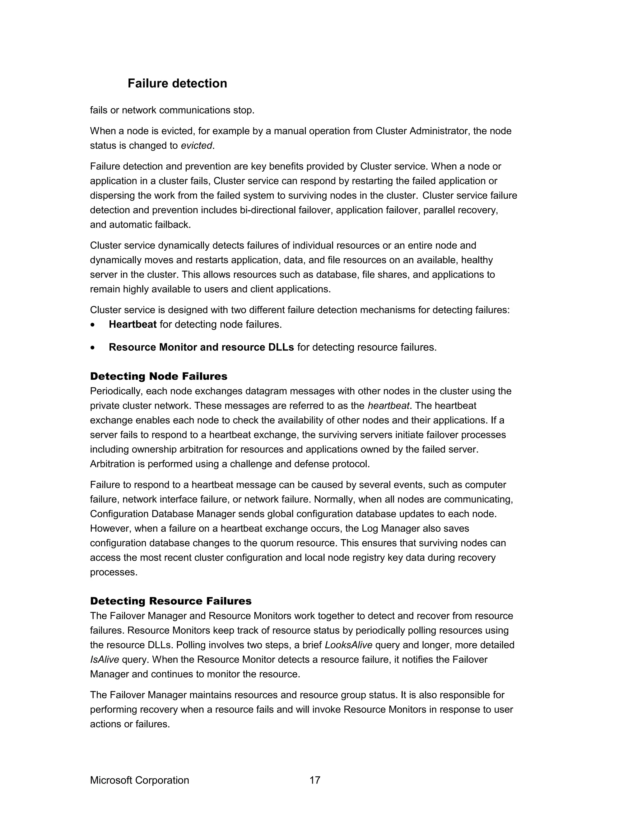 fails or network communications stop.
When a node is evicted, for example by a manual operation from Cluster Administrator, the node
status is changed to evicted.
Failure detection and prevention are key benefits provided by Cluster service. When a node or
application in a cluster fails, Cluster service can respond by restarting the failed application or
dispersing the work from the failed system to surviving nodes in the cluster. Cluster service failure
detection and prevention includes bi-directional failover, application failover, parallel recovery,
and automatic failback.
Cluster service dynamically detects failures of individual resources or an entire node and
dynamically moves and restarts application, data, and file resources on an available, healthy
server in the cluster. This allows resources such as database, file shares, and applications to
remain highly available to users and client applications.
Cluster service is designed with two different failure detection mechanisms for detecting failures:
• Heartbeat for detecting node failures.
• Resource Monitor and resource DLLs for detecting resource failures.
Detecting Node Failures
Periodically, each node exchanges datagram messages with other nodes in the cluster using the
private cluster network. These messages are referred to as the heartbeat. The heartbeat
exchange enables each node to check the availability of other nodes and their applications. If a
server fails to respond to a heartbeat exchange, the surviving servers initiate failover processes
including ownership arbitration for resources and applications owned by the failed server.
Arbitration is performed using a challenge and defense protocol.
Failure to respond to a heartbeat message can be caused by several events, such as computer
failure, network interface failure, or network failure. Normally, when all nodes are communicating,
Configuration Database Manager sends global configuration database updates to each node.
However, when a failure on a heartbeat exchange occurs, the Log Manager also saves
configuration database changes to the quorum resource. This ensures that surviving nodes can
access the most recent cluster configuration and local node registry key data during recovery
processes.
Detecting Resource Failures
The Failover Manager and Resource Monitors work together to detect and recover from resource
failures. Resource Monitors keep track of resource status by periodically polling resources using
the resource DLLs. Polling involves two steps, a brief LooksAlive query and longer, more detailed
IsAlive query. When the Resource Monitor detects a resource failure, it notifies the Failover
Manager and continues to monitor the resource.
The Failover Manager maintains resources and resource group status. It is also responsible for
performing recovery when a resource fails and will invoke Resource Monitors in response to user
actions or failures.
Microsoft Corporation 17
Failure detection
 