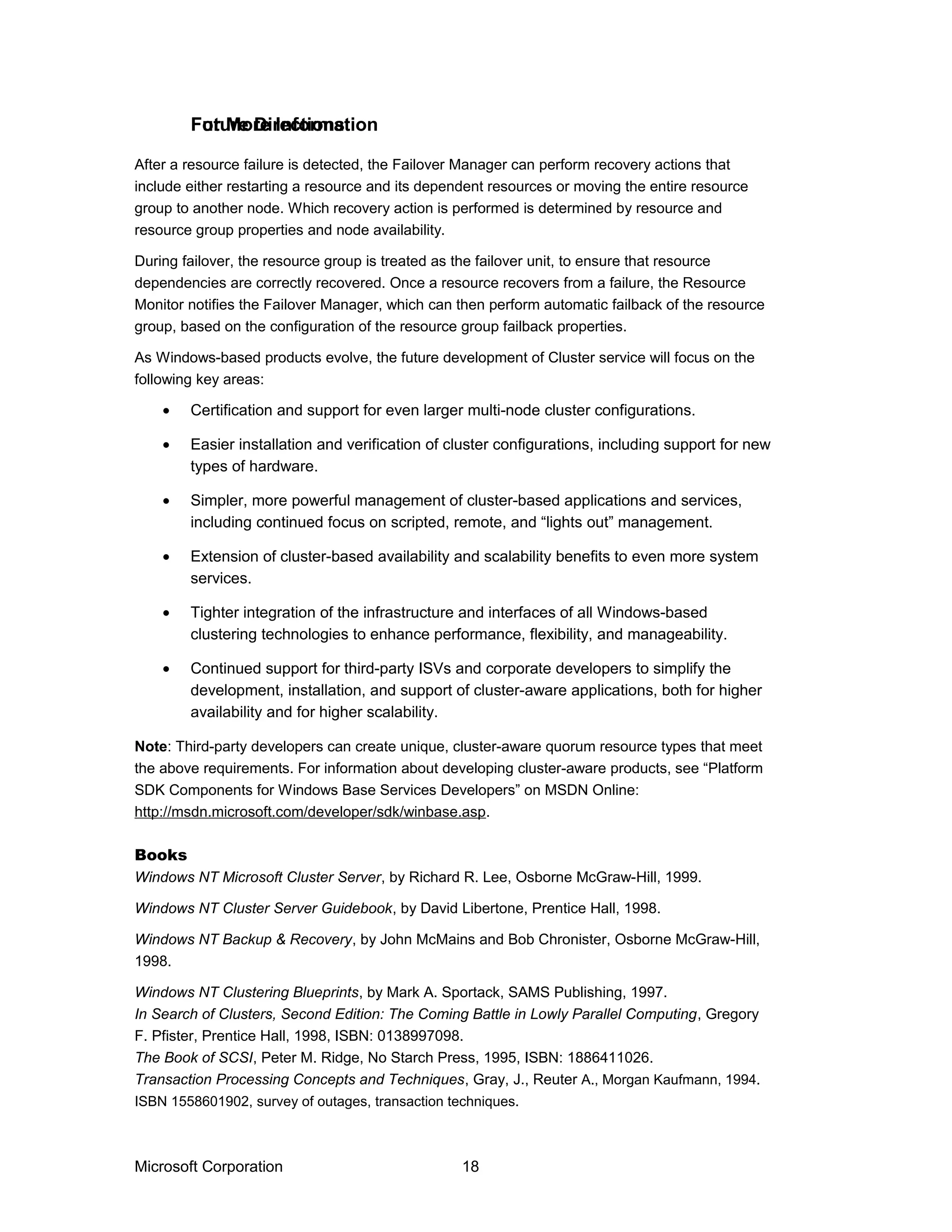 After a resource failure is detected, the Failover Manager can perform recovery actions that
include either restarting a resource and its dependent resources or moving the entire resource
group to another node. Which recovery action is performed is determined by resource and
resource group properties and node availability.
During failover, the resource group is treated as the failover unit, to ensure that resource
dependencies are correctly recovered. Once a resource recovers from a failure, the Resource
Monitor notifies the Failover Manager, which can then perform automatic failback of the resource
group, based on the configuration of the resource group failback properties.
As Windows-based products evolve, the future development of Cluster service will focus on the
following key areas:
• Certification and support for even larger multi-node cluster configurations.
• Easier installation and verification of cluster configurations, including support for new
types of hardware.
• Simpler, more powerful management of cluster-based applications and services,
including continued focus on scripted, remote, and “lights out” management.
• Extension of cluster-based availability and scalability benefits to even more system
services.
• Tighter integration of the infrastructure and interfaces of all Windows-based
clustering technologies to enhance performance, flexibility, and manageability.
• Continued support for third-party ISVs and corporate developers to simplify the
development, installation, and support of cluster-aware applications, both for higher
availability and for higher scalability.
Note: Third-party developers can create unique, cluster-aware quorum resource types that meet
the above requirements. For information about developing cluster-aware products, see “Platform
SDK Components for Windows Base Services Developers” on MSDN Online:
http://msdn.microsoft.com/developer/sdk/winbase.asp.
Books
Windows NT Microsoft Cluster Server, by Richard R. Lee, Osborne McGraw-Hill, 1999.
Windows NT Cluster Server Guidebook, by David Libertone, Prentice Hall, 1998.
Windows NT Backup & Recovery, by John McMains and Bob Chronister, Osborne McGraw-Hill,
1998.
Windows NT Clustering Blueprints, by Mark A. Sportack, SAMS Publishing, 1997.
In Search of Clusters, Second Edition: The Coming Battle in Lowly Parallel Computing, Gregory
F. Pfister, Prentice Hall, 1998, ISBN: 0138997098.
The Book of SCSI, Peter M. Ridge, No Starch Press, 1995, ISBN: 1886411026.
Transaction Processing Concepts and Techniques, Gray, J., Reuter A., Morgan Kaufmann, 1994.
ISBN 1558601902, survey of outages, transaction techniques.
Microsoft Corporation 18
Future DirectionsFor More Information
 