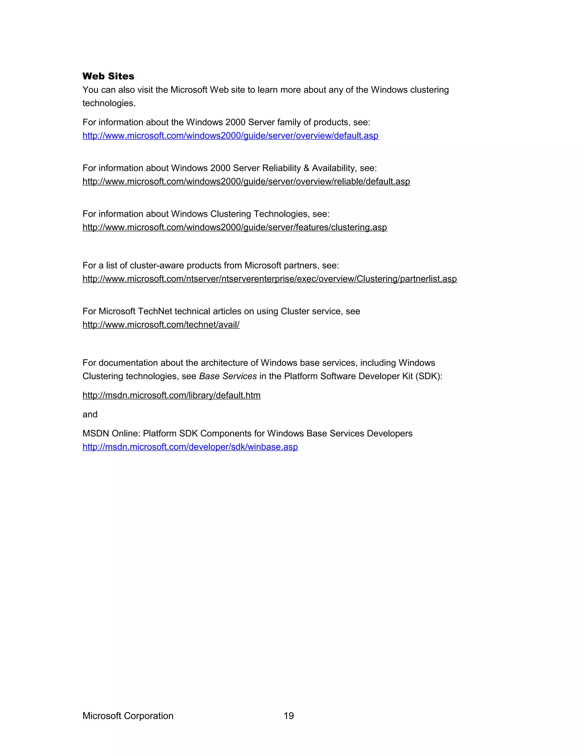 Web Sites
You can also visit the Microsoft Web site to learn more about any of the Windows clustering
technologies.
For information about the Windows 2000 Server family of products, see:
http://www.microsoft.com/windows2000/guide/server/overview/default.asp
For information about Windows 2000 Server Reliability & Availability, see:
http://www.microsoft.com/windows2000/guide/server/overview/reliable/default.asp
For information about Windows Clustering Technologies, see:
http://www.microsoft.com/windows2000/guide/server/features/clustering.asp
For a list of cluster-aware products from Microsoft partners, see:
http://www.microsoft.com/ntserver/ntserverenterprise/exec/overview/Clustering/partnerlist.asp
For Microsoft TechNet technical articles on using Cluster service, see
http://www.microsoft.com/technet/avail/
For documentation about the architecture of Windows base services, including Windows
Clustering technologies, see Base Services in the Platform Software Developer Kit (SDK):
http://msdn.microsoft.com/library/default.htm
and
MSDN Online: Platform SDK Components for Windows Base Services Developers
http://msdn.microsoft.com/developer/sdk/winbase.asp
Microsoft Corporation 19
 
