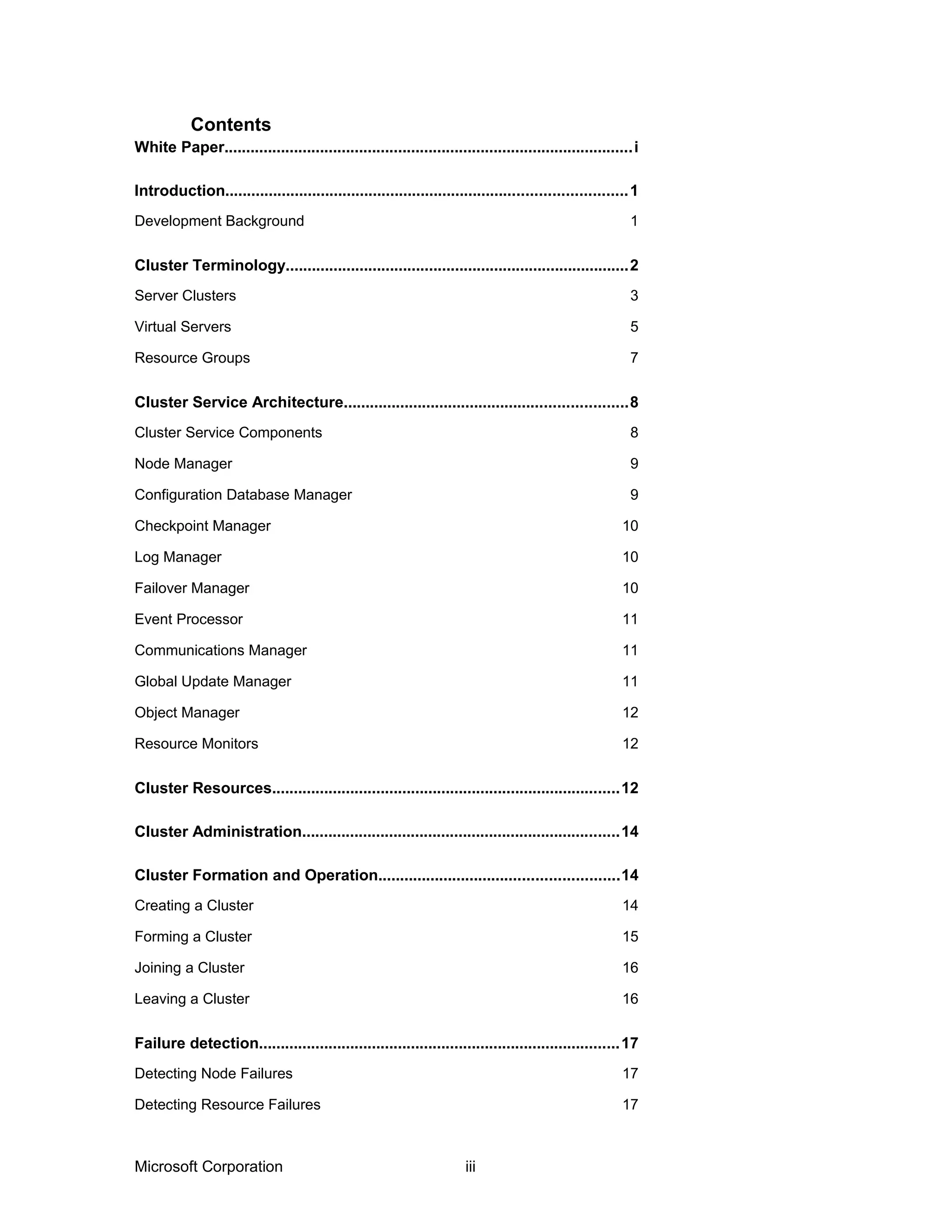 White Paper..............................................................................................i
Introduction............................................................................................1
Development Background 1
Cluster Terminology...............................................................................2
Server Clusters 3
Virtual Servers 5
Resource Groups 7
Cluster Service Architecture.................................................................8
Cluster Service Components 8
Node Manager 9
Configuration Database Manager 9
Checkpoint Manager 10
Log Manager 10
Failover Manager 10
Event Processor 11
Communications Manager 11
Global Update Manager 11
Object Manager 12
Resource Monitors 12
Cluster Resources................................................................................12
Cluster Administration.........................................................................14
Cluster Formation and Operation.......................................................14
Creating a Cluster 14
Forming a Cluster 15
Joining a Cluster 16
Leaving a Cluster 16
Failure detection...................................................................................17
Detecting Node Failures 17
Detecting Resource Failures 17
Microsoft Corporation iii
Contents
 