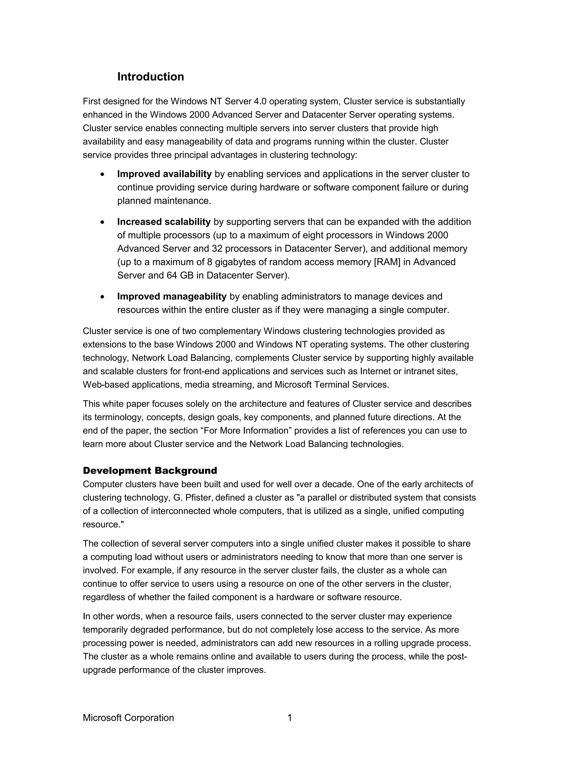 First designed for the Windows NT Server 4.0 operating system, Cluster service is substantially
enhanced in the Windows 2000 Advanced Server and Datacenter Server operating systems.
Cluster service enables connecting multiple servers into server clusters that provide high
availability and easy manageability of data and programs running within the cluster. Cluster
service provides three principal advantages in clustering technology:
• Improved availability by enabling services and applications in the server cluster to
continue providing service during hardware or software component failure or during
planned maintenance.
• Increased scalability by supporting servers that can be expanded with the addition
of multiple processors (up to a maximum of eight processors in Windows 2000
Advanced Server and 32 processors in Datacenter Server), and additional memory
(up to a maximum of 8 gigabytes of random access memory [RAM] in Advanced
Server and 64 GB in Datacenter Server).
• Improved manageability by enabling administrators to manage devices and
resources within the entire cluster as if they were managing a single computer.
Cluster service is one of two complementary Windows clustering technologies provided as
extensions to the base Windows 2000 and Windows NT operating systems. The other clustering
technology, Network Load Balancing, complements Cluster service by supporting highly available
and scalable clusters for front-end applications and services such as Internet or intranet sites,
Web-based applications, media streaming, and Microsoft Terminal Services.
This white paper focuses solely on the architecture and features of Cluster service and describes
its terminology, concepts, design goals, key components, and planned future directions. At the
end of the paper, the section “For More Information” provides a list of references you can use to
learn more about Cluster service and the Network Load Balancing technologies.
Development Background
Computer clusters have been built and used for well over a decade. One of the early architects of
clustering technology, G. Pfister, defined a cluster as "a parallel or distributed system that consists
of a collection of interconnected whole computers, that is utilized as a single, unified computing
resource."
The collection of several server computers into a single unified cluster makes it possible to share
a computing load without users or administrators needing to know that more than one server is
involved. For example, if any resource in the server cluster fails, the cluster as a whole can
continue to offer service to users using a resource on one of the other servers in the cluster,
regardless of whether the failed component is a hardware or software resource.
In other words, when a resource fails, users connected to the server cluster may experience
temporarily degraded performance, but do not completely lose access to the service. As more
processing power is needed, administrators can add new resources in a rolling upgrade process.
The cluster as a whole remains online and available to users during the process, while the post-
upgrade performance of the cluster improves.
Microsoft Corporation 1
Introduction
 