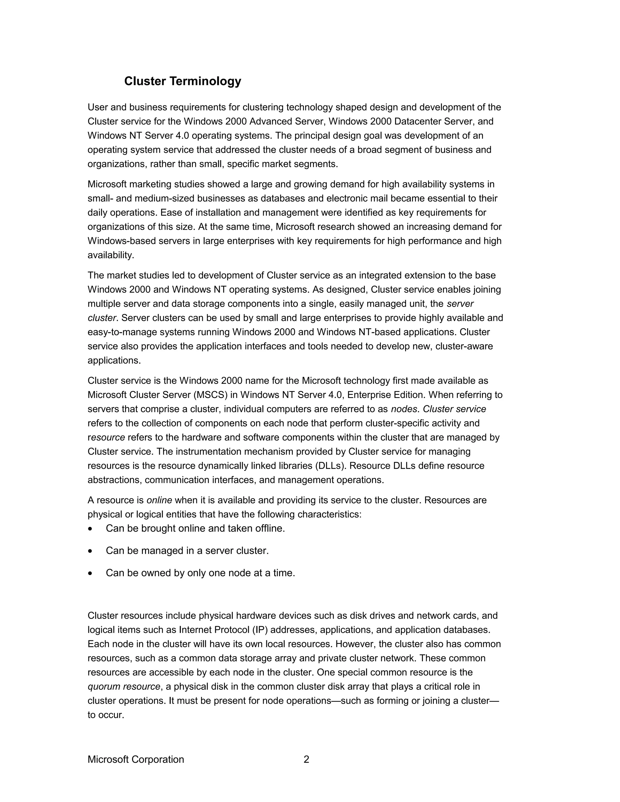User and business requirements for clustering technology shaped design and development of the
Cluster service for the Windows 2000 Advanced Server, Windows 2000 Datacenter Server, and
Windows NT Server 4.0 operating systems. The principal design goal was development of an
operating system service that addressed the cluster needs of a broad segment of business and
organizations, rather than small, specific market segments.
Microsoft marketing studies showed a large and growing demand for high availability systems in
small- and medium-sized businesses as databases and electronic mail became essential to their
daily operations. Ease of installation and management were identified as key requirements for
organizations of this size. At the same time, Microsoft research showed an increasing demand for
Windows-based servers in large enterprises with key requirements for high performance and high
availability.
The market studies led to development of Cluster service as an integrated extension to the base
Windows 2000 and Windows NT operating systems. As designed, Cluster service enables joining
multiple server and data storage components into a single, easily managed unit, the server
cluster. Server clusters can be used by small and large enterprises to provide highly available and
easy-to-manage systems running Windows 2000 and Windows NT-based applications. Cluster
service also provides the application interfaces and tools needed to develop new, cluster-aware
applications.
Cluster service is the Windows 2000 name for the Microsoft technology first made available as
Microsoft Cluster Server (MSCS) in Windows NT Server 4.0, Enterprise Edition. When referring to
servers that comprise a cluster, individual computers are referred to as nodes. Cluster service
refers to the collection of components on each node that perform cluster-specific activity and
resource refers to the hardware and software components within the cluster that are managed by
Cluster service. The instrumentation mechanism provided by Cluster service for managing
resources is the resource dynamically linked libraries (DLLs). Resource DLLs define resource
abstractions, communication interfaces, and management operations.
A resource is online when it is available and providing its service to the cluster. Resources are
physical or logical entities that have the following characteristics:
• Can be brought online and taken offline.
• Can be managed in a server cluster.
• Can be owned by only one node at a time.
Cluster resources include physical hardware devices such as disk drives and network cards, and
logical items such as Internet Protocol (IP) addresses, applications, and application databases.
Each node in the cluster will have its own local resources. However, the cluster also has common
resources, such as a common data storage array and private cluster network. These common
resources are accessible by each node in the cluster. One special common resource is the
quorum resource, a physical disk in the common cluster disk array that plays a critical role in
cluster operations. It must be present for node operations—such as forming or joining a cluster—
to occur.
Microsoft Corporation 2
Cluster Terminology
 