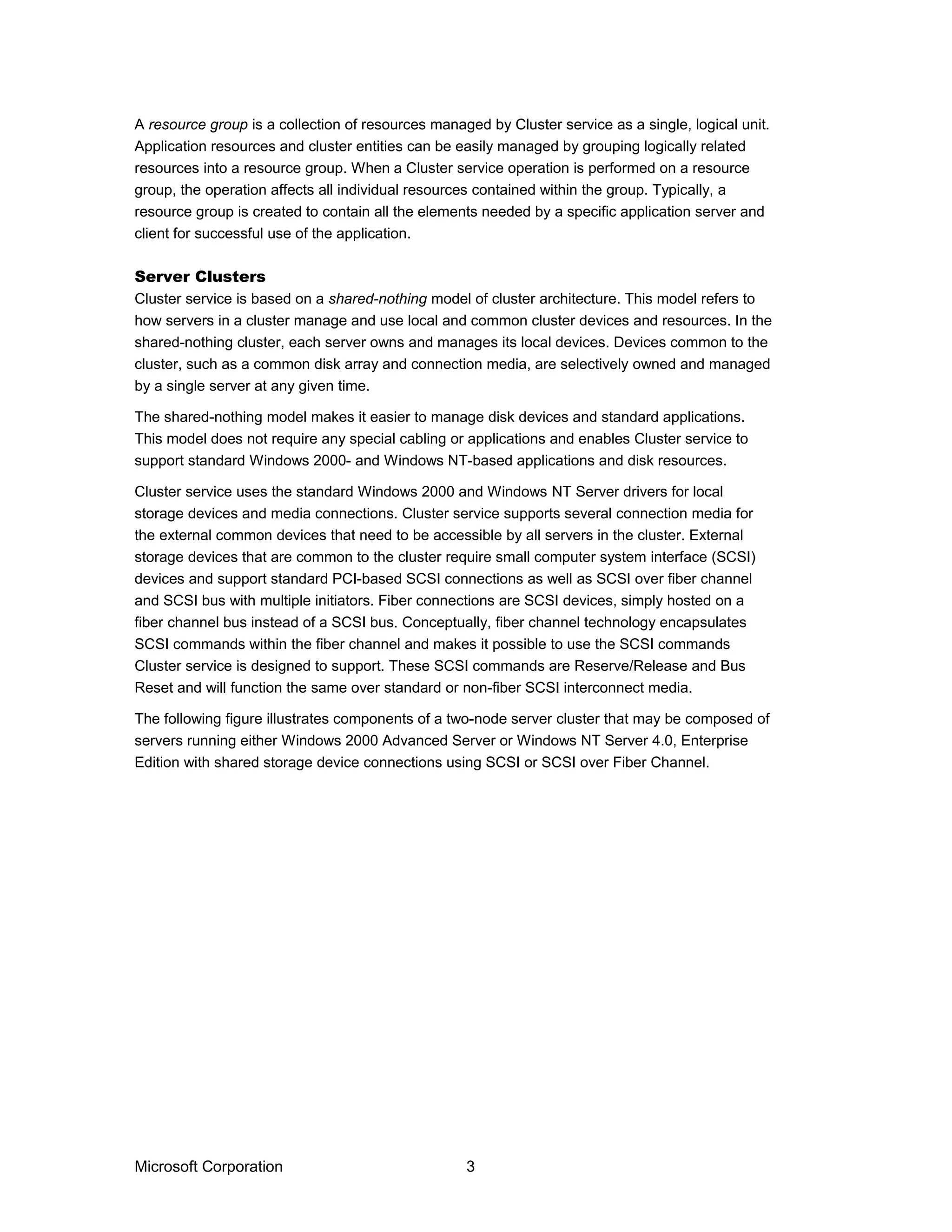 A resource group is a collection of resources managed by Cluster service as a single, logical unit.
Application resources and cluster entities can be easily managed by grouping logically related
resources into a resource group. When a Cluster service operation is performed on a resource
group, the operation affects all individual resources contained within the group. Typically, a
resource group is created to contain all the elements needed by a specific application server and
client for successful use of the application.
Server Clusters
Cluster service is based on a shared-nothing model of cluster architecture. This model refers to
how servers in a cluster manage and use local and common cluster devices and resources. In the
shared-nothing cluster, each server owns and manages its local devices. Devices common to the
cluster, such as a common disk array and connection media, are selectively owned and managed
by a single server at any given time.
The shared-nothing model makes it easier to manage disk devices and standard applications.
This model does not require any special cabling or applications and enables Cluster service to
support standard Windows 2000- and Windows NT-based applications and disk resources.
Cluster service uses the standard Windows 2000 and Windows NT Server drivers for local
storage devices and media connections. Cluster service supports several connection media for
the external common devices that need to be accessible by all servers in the cluster. External
storage devices that are common to the cluster require small computer system interface (SCSI)
devices and support standard PCI-based SCSI connections as well as SCSI over fiber channel
and SCSI bus with multiple initiators. Fiber connections are SCSI devices, simply hosted on a
fiber channel bus instead of a SCSI bus. Conceptually, fiber channel technology encapsulates
SCSI commands within the fiber channel and makes it possible to use the SCSI commands
Cluster service is designed to support. These SCSI commands are Reserve/Release and Bus
Reset and will function the same over standard or non-fiber SCSI interconnect media.
The following figure illustrates components of a two-node server cluster that may be composed of
servers running either Windows 2000 Advanced Server or Windows NT Server 4.0, Enterprise
Edition with shared storage device connections using SCSI or SCSI over Fiber Channel.
Microsoft Corporation 3
 