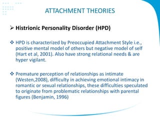 ATTACHMENT THEORIES
 Histrionic Personality Disorder (HPD)
 HPD is characterized by Preoccupied Attachment Style i.e.,
positive mental model of others but negative model of self
(Hart et al, 2001). Also have strong relational needs & are
hyper vigilant.
 Premature perception of relationships as intimate
(Westen,2008), difficulty in achieving emotional intimacy in
romantic or sexual relationships, these difficulties speculated
to originate from problematic relationships with parental
figures (Benjamin, 1996)
 