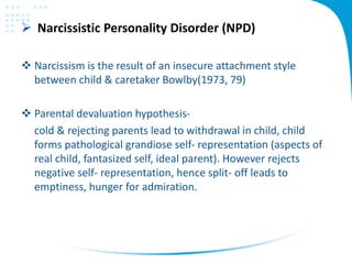  Narcissistic Personality Disorder (NPD)
 Narcissism is the result of an insecure attachment style
between child & caretaker Bowlby(1973, 79)
 Parental devaluation hypothesis-
cold & rejecting parents lead to withdrawal in child, child
forms pathological grandiose self- representation (aspects of
real child, fantasized self, ideal parent). However rejects
negative self- representation, hence split- off leads to
emptiness, hunger for admiration.
 