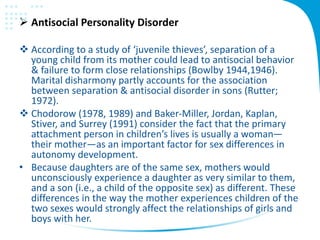  Antisocial Personality Disorder
 According to a study of ‘juvenile thieves’, separation of a
young child from its mother could lead to antisocial behavior
& failure to form close relationships (Bowlby 1944,1946).
Marital disharmony partly accounts for the association
between separation & antisocial disorder in sons (Rutter;
1972).
 Chodorow (1978, 1989) and Baker-Miller, Jordan, Kaplan,
Stiver, and Surrey (1991) consider the fact that the primary
attachment person in children’s lives is usually a woman—
their mother—as an important factor for sex differences in
autonomy development.
• Because daughters are of the same sex, mothers would
unconsciously experience a daughter as very similar to them,
and a son (i.e., a child of the opposite sex) as different. These
differences in the way the mother experiences children of the
two sexes would strongly affect the relationships of girls and
boys with her.
 