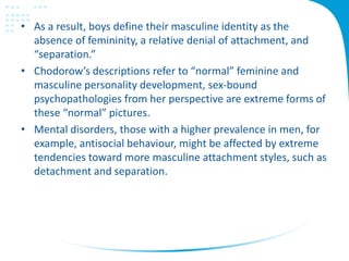 • As a result, boys define their masculine identity as the
absence of femininity, a relative denial of attachment, and
“separation.”
• Chodorow’s descriptions refer to “normal” feminine and
masculine personality development, sex-bound
psychopathologies from her perspective are extreme forms of
these “normal” pictures.
• Mental disorders, those with a higher prevalence in men, for
example, antisocial behaviour, might be affected by extreme
tendencies toward more masculine attachment styles, such as
detachment and separation.
 